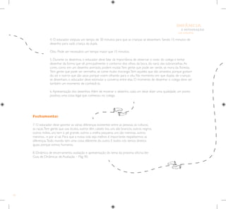 62
E INTEGRAÇÃO
DE GRUPO
INFÂNCIA
Fechamento:
7. O educador deve apontar as várias diferenças existentes entre as pessoas, as culturas,
as raças.Tem gente que usa óculos, outros têm cabelo liso, uns são brancos, outros negros,
outros índios, uns tem o pé grande, outros a orelha pequena, uns são meninas, outros
meninos... e por aí vai. Para que a nossa vida seja melhor, é importante respeitarmos as
diferenças.Todo mundo tem uma coisa diferente do outro. E todos nós temos direitos
iguais porque somos humanos.
8. Dinâmica de encerramento, avaliação e apresentação do tema da próxima oficina.Ver
Guia de Dinâmicas de Avaliação – Pág. 90.
4. O educador estipula um tempo de 30 minutos para que as crianças se desenhem. Sendo 15 minutos de
desenho para cada criança da dupla.
Obs.: Pode ser necessário um tempo maior que 15 minutos.
5. Durante os desenhos, o educador deve falar da importância de observar o rosto do colega e tentar
desenhar da forma que vê, principalmente o contorno dos olhos, da boca, do nariz, das sobrancelhas.As
cores, como em um desenho animado, podem mudar.Tem gente que pode ser verde, se mora da floresta.
Tem gente que pode ser vermelho, se come muito morango.Tem aqueles que são amarelos porque gostam
do sol e outros que são azuis porque vivem olhando para o céu. No momento em que duplas de crianças
se desenham, o educador deve estimular a conversa entre elas. O momento de desenhar o colega deve ser
também um momento de conhecê-lo.
6.Apresentação dos desenhos.Além de mostrar o desenho, cada um deve dizer uma qualidade, um ponto
positivo, uma coisa legal que conheceu no colega.
 