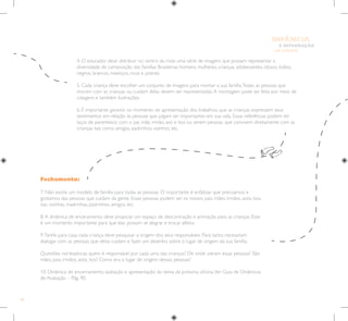 66
E INTEGRAÇÃO
DE GRUPO
INFÂNCIA
Fechamento:
7. Não existe um modelo de família para todas as pessoas. O importante é enfatizar que precisamos e
gostamos das pessoas que cuidam da gente. Essas pessoas podem ser os nossos pais, mães, irmãos, avós, tios,
tias, vizinhas, madrinhas, padrinhos, amigos, etc.
8.A dinâmica de enceramento deve propiciar um espaço de descontração e animação para as crianças. Esse
é um momento importante para que elas possam se alegrar e trocar afetos.
9.Tarefa para casa: cada criança deve pesquisar a origem dos seus responsáveis. Para tanto, necessitam
dialogar com as pessoas que delas cuidam e fazer um desenho sobre o lugar de origem da sua família.
Questões norteadoras: quem é responsável por cada uma das crianças? De onde vieram essas pessoas? São
mães, pais, irmãos, avós, tios? Como era o lugar de origem dessas pessoas?
10. Dinâmica de encerramento, avaliação e apresentação do tema da próxima oficina.Ver Guia de Dinâmicas
de Avaliação – Pág. 90.
4. O educador deve distribuir no centro da roda uma série de imagens que possam representar a
diversidade de composição das famílias Brasileiras: homens, mulheres, crianças, adolescentes, idosos, índios,
negros, brancos, mestiços, ricos e pobres.
5. Cada criança deve escolher um conjunto de imagens para montar a sua família.Todas as pessoas que
moram com as crianças ou cuidam delas devem ser representadas.A montagem pode ser feita por meio de
colagens e também ilustrações.
6. É importante garantir, no momento de apresentação dos trabalhos, que as crianças expressem seus
sentimentos em relação às pessoas que julgam ser importantes em sua vida. Essas referências podem ter
laços de parentesco com o pai, mãe, irmão, avó e tios ou serem pessoas que convivem diretamente com as
crianças tais como amigos, padrinhos, vizinhos, etc.
 