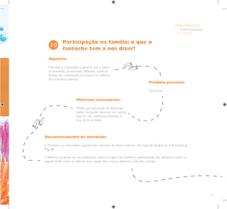 69
E INTEGRAÇÃO
DE GRUPO
INFÂNCIA
Objetivo:
Estimular a criatividade e garantir que o lúdico
se manifeste, provocando reflexões sobre as
formas de contribuição da criança na melhoria
da convivência familiar.
Produto previsto:
Fantoches.
Materiais necessários:
Molde para produção de fantoches,
palitos de picolé, tesouras sem ponta,
lápis de cor, canetinhas coloridas e
tiras de lã cortadas.
Participação na família: o que o
fantoche tem a nos dizer?
10
Desenvolvimento da atividade:
1. Dinâmica ou brincadeira, seguida pela memória da oficina anterior. Ver Guia de Dinâmicas e Brincadeiras –
Pág. 88.
2. Retorno da tarefa de casa: bate-papo sobre a origem das famílias e apresentação dos desenhos sobre os
lugares onde viviam as pessoas que cuidam das crianças, explorar a fala das crianças.
 