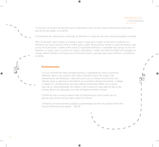 70
E INTEGRAÇÃO
DE GRUPO
INFÂNCIA
Fechamento:
5. O uso de fantoches nesta atividade estimula a criatividade da criança e promove
reflexões sobre o seu universo real e ideal na família.A partir da criação e das
apresentações dos fantoches, o educador, junto com as crianças, irá promover uma
reflexão sobre as alternativas de melhoria da convivência familiar, estimulando o diálogo,
o respeito e o fortalecimento dos laços afetivos. Importante refletir com o grupo
quais são as responsabilidades dos adultos e das crianças em casa, sabendo que as das
crianças devem ser adequadas à sua fase de desenvolvimento humano.
6.Tarefa de casa: as crianças devem levar os fantoches para casa e contar para as
pessoas que moram com ela sobre como foi a oficina.
7. Dinâmica de encerramento, avaliação e apresentação do tema da próxima oficina.Ver
Guia de Dinâmicas de Avaliação – Pág. 90.
3. Construir um boneco de fantoche que irá representar cada uma das crianças. Este boneco deve dizer o
que ela faz para ajudar a sua família.
4. Distribuição do material para construção do fantoche e criação de uma frase sobre participação na família.
Obs.: O educador deve mostrar as crianças o passo a passo para criação do fantoche e auxiliá-las nos
momentos em que é preciso cortar o molde, colar o palito de picolé para montar o corpo do boneco, colar
as tiras de lã para fazer o cabelo, entre outros. É importante estimular a criatividade das crianças na hora de
desenhar as roupas, colorir as partes do corpo e representar o cabelo dos fantoches.Além da montagem, as
crianças devem também criar frases para os fantoches sobre o que elas fazem para melhorar a convivência
na família.
 