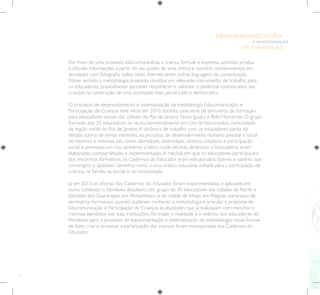 8
E PARTICIPAÇÃO
DE CRIANÇAS
EDUCOMUNICAÇÃO
Por meio de uma proposta educomunicativa, a criança formula e expressa opiniões, produz
e difunde informações a partir do seu ponto de vista, brinca e constrói conhecimentos em
atividades com fotografia, vídeo, rádio, internet, entre outras linguagens da comunicação.
Nesse sentido, a metodologia proposta constitui um relevante instrumento de trabalho para
os educadores, possibilitando perceber, reconhecer e valorizar o potencial comunicativo das
crianças na construção de uma sociedade mais plural, justa e democrática.
O processo de desenvolvimento e sistematização da metodologia Educomunicação e
Participação de Crianças teve início em 2010, durante uma série de encontros de formação
para educadores sociais das cidades do Rio de Janeiro, Nova Iguaçu e Belo Horizonte. O grupo
formado por 25 educadores se reunia bimestralmente em Lins deVasconcelos, comunidade
da região norte do Rio de Janeiro.A dinâmica de trabalho com os educadores partia do
debate acerca de temas inerentes ao processo de desenvolvimento humano, pessoal e social
de meninos e meninas, tais como, identidade, diversidade, direitos, cidadania e participação
social, e promovia um rico ambiente criativo, onde oficinas, dinâmicas e brincadeiras eram
elaboradas, compartilhadas e experimentadas.A medida em que os educadores participavam
dos encontros formativos, os Cadernos do Educador eram estruturados: fazeres e saberes que
convergem e apontam caminhos rumo a uma prática educativa voltada para a participação de
crianças na família, na escola e na comunidade.
Já em 2013, as oficinas dos Cadernos do Educador foram experimentadas e aplicadas em
outro contexto: o Nordeste Brasileiro. Um grupo de 30 educadores das cidades de Recife e
Jaboatão dos Guararapes, em Pernambuco, e da cidade de Inhapí, em Alagoas, participou de
seminários formativos, quando puderam conhecer a metodologia e articular a proposta de
Educomunicação e Participação de Crianças às atividades que já realizavam com meninos e
meninas atendidos por suas instituições.Ao trazer a realidade e a vivência dos educadores do
Nordeste para o processo de experimentação e sistematização da metodologia, novas formas
de fazer, criar e provocar a participação das crianças foram incorporadas aos Cadernos do
Educador.
 