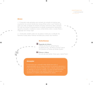 71
E INTEGRAÇÃO
DE GRUPO
INFÂNCIA
Dicas:
1 - O educador pode aproveitar esse momento de contação de histórias para
se aproximar do universo familiar das crianças.Afinal, contar e ouvir histórias são
ações que estão carregadas de símbolos, emoções, sentimentos, ideias e fantasias.
Por meio das histórias compreendemos as relações, amadurecemos sentimentos,
aguçamos sensações e ampliamos nossos conhecimentos sobre o mundo. Deixe a
imaginação das crianças viajar!
2 – O educador também pode criar seu próprio molde para a confecção dos
fantoches e ainda utilizar materiais reciclados para compor seus membros.
Atenção!
É importante que o educador esteja atento para ouvir as
responsabilidades que as crianças assumem na convivência doméstica e
é de fundamental relevância dialogar sobre a atenção especial que deve
ser dedicada às crianças em respeito à sua fase de desenvolvimento
humano diferenciando, o que significa colaborar em casa e o que
representa um trabalho, responsabilidade dos adultos.
Referências:
Sugestão de leitura
A família do Marcelo, de Ruth Rocha
Eu gostaria de ser..., de Editora Ciranda Cultural
Um estranho na Floresta, de Alcides Goulart
Filmes e vídeos
Era uma vez uma família / Once upon a family Parte I
 