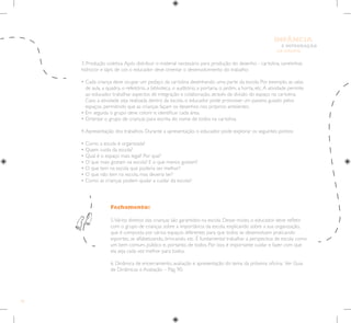 76
E INTEGRAÇÃO
DE GRUPO
INFÂNCIA
3. Produção coletiva.Após distribuir o material necessário para produção do desenho - cartolina, canetinhas
hidrocor e lápis de cor, o educador deve orientar o desenvolvimento do trabalho:
• 
Cada criança deve ocupar um pedaço da cartolina desenhando uma parte da escola. Por exemplo, as salas
de aula, a quadra, o refeitório, a biblioteca, o auditório, a portaria, o jardim, a horta, etc.A atividade permite
ao educador trabalhar aspectos de integração e colaboração, através da divisão do espaço na cartolina.
Caso a atividade seja realizada dentro da escola, o educador pode promover um passeio guiado pelos
espaços, permitindo que as crianças façam os desenhos nos próprios ambientes.
• Em seguida o grupo deve colorir e identificar cada área.
• Orientar o grupo de crianças para escrita do nome de todos na cartolina.
4.Apresentação dos trabalhos. Durante a apresentação, o educador pode explorar os seguintes pontos:
• Como a escola é organizada?
• Quem cuida da escola?
• Qual é o espaço mais legal? Por que?
• O que mais gostam na escola? E o que menos gostam?
• O que tem na escola que poderia ser melhor?
• O que não tem na escola, mas deveria ter?
• Como as crianças podem ajudar a cuidar da escola?-
Fechamento:
5.Vários direitos das crianças são garantidos na escola. Desse modo, o educador deve refletir
com o grupo de crianças sobre a importância da escola, explicando sobre a sua organização,
que é composta por vários espaços diferentes para que todos se desenvolvam praticando
esportes, se alfabetizando, brincando, etc. É fundamental trabalhar a perspectiva de escola como
um bem comum, público e, portanto, de todos. Por isso, é importante cuidar e fazer com que
ela seja cada vez melhor para todos.
6. Dinâmica de encerramento, avaliação e apresentação do tema da próxima oficina. Ver Guia
de Dinâmicas e Avaliação – Pág. 90.
 