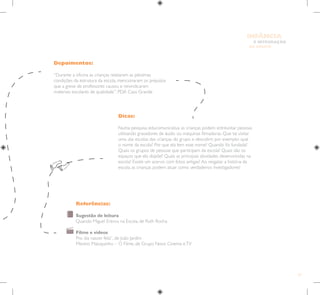 77
E INTEGRAÇÃO
DE GRUPO
INFÂNCIA
Depoimentos:
“Durante a oficina as crianças relataram as péssimas
condições da estrutura da escola, mencionaram os prejuízos
que a greve de professores causou e reivindicaram
materiais escolares de qualidade”. PDA Casa Grande
Dicas:
Numa pesquisa educomunicativa as crianças podem entrevistar pessoas
utilizando gravadores de áudio ou máquinas filmadoras. Que tal visitar
uma das escolas das crianças do grupo e descobrir, por exemplo: qual
o nome da escola? Por que ela tem esse nome? Quando foi fundada?
Quais os grupos de pessoas que participam da escola? Quais são os
espaços que ela dispõe? Quais as principais atividades desenvolvidas na
escola? Existe um acervo com fotos antigas? Ao resgatar a história da
escola, as crianças podem atuar como verdadeiros investigadores!
Referências:
Sugestão de leitura
Quando Miguel Entrou na Escola, de Ruth Rocha
Filme e vídeos
Pro dia nascer feliz”, de João Jardim
Menino Maluquinho – O Filme, de Grupo Novo Cinema eTV
 
