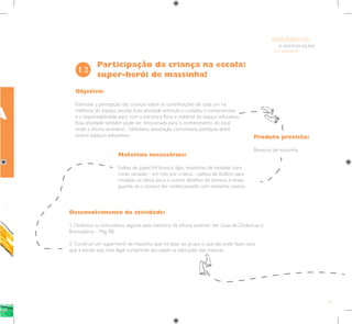 79
E INTEGRAÇÃO
DE GRUPO
INFÂNCIA
Objetivo:
Estimular a percepção das crianças sobre as contribuições de cada um na
melhoria do espaço escolar. Essa atividade estimula o cuidado, o compromisso
e a responsabilidade para com a estrutura física e material do espaço educativo.
Essa atividade também pode ser direcionada para o conhecimento do local
onde a oficina acontece - biblioteca, associação comunitária, paróquia, entre
outros espaços educativos. Produto previsto:
Bonecos de massinha.
Materiais necessários:
Folhas de papel A4 branco, lápis, massinhas de modelar com
cores variadas - um rolo por criança -, palitos de fósforo para
modelar os olhos, boca e outros detalhes do boneco e tintas
guache, se o boneco for confeccionado com massinha caseira.
Participação da criança na escola:
super-herói de massinha!
12
Desenvolvimento da atividade:
1. Dinâmica ou brincadeira, seguida pela memória da oficina anterior. Ver Guia de Dinâmicas e
Brincadeiras – Pág. 88.
2. Construir um super-herói de massinha que irá dizer ao grupo o que ele pode fazer para
que a escola seja mais legal, cumprindo seu papel na educação das crianças.
A
 