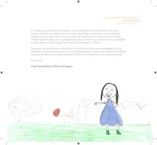 9
E PARTICIPAÇÃO
DE CRIANÇAS
EDUCOMUNICAÇÃO
O resultado das jornadas de formação e compartilhamento de experiências, vivências e
conhecimentos é um trabalho escrito a várias mãos. Mãos que brincam, mas que também
planejam; que participam de um rico processo de construção de conhecimentos, mas que
também anseiam pela justiça e igualdade social; que promovem o encontro entre as realidades
e fazem delas um amplo espaço de construção de saberes e vivências.
Desejamos aos educadores e educadoras uma boa leitura! Que essa metodologia sirva de
referência e suporte para práticas educativas orientadas para a promoção e defesa dos direitos
humanos de crianças, prioridade absoluta no Brasil e um compromisso de toda a sociedade.
Divirtam-se!
Visão Mundial Brasil e Oficina de Imagens
 