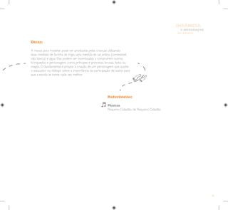 81
E INTEGRAÇÃO
DE GRUPO
INFÂNCIA
Referências:
Músicas
Pequeno Cidadão, de Pequeno Cidadão
Dicas:
A massa para modelar pode ser produzida pelas crianças utilizando
duas medidas de farinha de trigo, uma medida de sal, anilina (comestível,
não tóxica) e água. Elas podem ser incentivadas a construírem outros
brinquedos e personagens como príncipes e princesas, bruxas, fadas ou
magos. O fundamental é propor a criação de um personagem que auxilie
o educador no diálogo sobre a importância da participação de todos para
que a escola se torne cada vez melhor.
 
