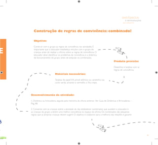 83
E INTEGRAÇÃO
DE GRUPO
INFÂNCIA
Objetivo:
Construir com o grupo as regras de convivência nas atividades. É
importante que o educador estabeleça vínculos com o grupo de
crianças antes de realizar a oficina sobre as regras de convivência. O
educador deve identificar os problemas de convivência e a dinâmica
de funcionamento do grupo antes de estipular os combinados.
Produto previsto:
Desenhos e tarjetas com as
regras de convivência.
Materiais necessários:
Tarjetas de papel A4, pincel atômico ou canetinha nas
cores verde, amarelo e vermelho e fita-crepe.
Desenvolvimento da atividade:
1. Dinâmica ou brincadeira, seguida pela memória da oficina anterior. Ver Guia de Dinâmicas e Brincadeiras –
Pág. 88.
2. Converse com as crianças sobre a atividade do dia: estabelecer combinados que auxiliem o educador e
as crianças do grupo a terem uma melhor convivência no espaço da oficina. Os combinados são pequenas
regras que as próprias crianças devem sugerir. O objetivo é colaborar para a melhoria das relações e garantir
Construção de regras de convivência: combinado?
E
 