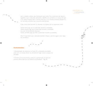 84
E INTEGRAÇÃO
DE GRUPO
INFÂNCIA
Fechamento:
3.Apresentação dos desenhos ou frases. Os combinados, acordados
junto com as crianças, devem ser afixados em lugar visível no espaço da
atividade.
4. Dinâmica de encerramento, avaliação e apresentação do tema da
próxima oficina.Ver Guia de Dinâmicas de Avaliação – Pág. 90.
que o trabalho coletivo seja interessante para todos. Para construção das regras, a
sugestão é que o educador apresente a referência do semáforo às crianças, em que
a cor verde simboliza que o caminho está livre, a cor amarela simboliza atenção e a
cor vermelha simboliza que o caminho está fechado.
Cada criança deve escrever ou desenhar nas tarjetas com as respectivas cores:
Tarjeta verde: algo que se pode fazer durante as atividades.
Tarjeta amarela: algo que se pode fazer durante as atividades,
mas que merece atenção do grupo.
Tarjeta vermelha: algo que não se pode fazer durante as atividades.
Obs.: É importante que o educador também indique o que ele sugere como regra
de convivência.
 