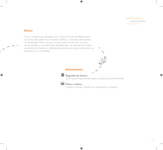 85
E INTEGRAÇÃO
DE GRUPO
INFÂNCIA
Referências:
Sugestão de leitura
Com licença? Aprendendo sobre convivência, de Brian Moses
Filme e vídeos
Clubinho Honda e Seninha em: Sinalização no trânsito
Dicas:
Caso o trabalho seja realizado com crianças em fase de alfabetização,
que ainda não sabem ler e escrever sozinhas, o educador deve anotar
os combinados feitos com as crianças e relacioná-los com as cores
verde, amarelo e vermelho. Essa atividade deve ser realizada em outros
momentos do trabalho e relembrada sempre que o grupo demandar ou
descumprir os combinados.
 