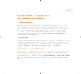 88
E INTEGRAÇÃO
DE GRUPO
INFÂNCIA
1. Doce apresentação:
Para realizar essa dinâmica, é necessário uma bala ou bombom por participante. Para um grupo
de 20 crianças, por exemplo, é necessário 10 tipos de bala visando a criação de duplas.As balas
serão colocadas em um saquinho e cada criança deve pegar uma. Em seguida, formam-se duplas.As
crianças que tiverem balas iguais se juntam para se conhecer melhor: falar o nome, onde moram,
o que gostam e o que não gostam de fazer, por exemplo.A dinâmica se encerra com as duplas
se apresentando, um colega apresenta o outro.A dinâmica proporciona a interação do grupo e o
conhecimento dos participantes da oficina.
2. Formiguinha:
Organize as crianças em uma roda, de pé. Uma formiguinha imaginária, na ponta dos dedos, é passada
de criança em criança. Uma criança coloca a formiguinha no corpo da outra. Finalizada a roda, cada
criança deve fazer um carinho ou dar um beijinho no local onde colocou a formiguinha no colega ao
lado.A dinâmica é descontraída e estimula o cuidado e o respeito entre os colegas.
3. O feitiço virou contra o feiticeiro:
Cada criança escreve num papel, ou fala no ouvido do educador, uma ação que gostaria que o colega
fizesse. Pode ser dançar, pular, imitar um bicho, cantar, tudo que a imaginação mandar. Depois que
todas as crianças definirem as ações o educador diz que “o feitiço virou contra o feiticeiro”. Cada
criança irá realizar a ação que planejou para o colega.A dinâmica estimula o respeito entre os colegas
ao provocar a reflexão de que não devemos desejar para o outro aquilo que não queremos para
nós.
Guia de dinâmicas e brincadeiras
para abertura das oficinas
 