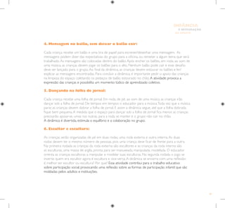 89
E INTEGRAÇÃO
DE GRUPO
INFÂNCIA
4. Mensagem no balão, sem deixar o balão cair:
Cada criança recebe um balão e uma tira de papel para escrever/desenhar uma mensagem. As
mensagens podem dizer das expectativas do grupo para a oficina, ou remeter a algum tema que será
trabalhado.As mensagens são colocadas dentro do balão.Após encher os balões, em roda, ao som de
uma música, as crianças devem jogar os balões para o alto. Nenhum balão pode cair e esse desafio
deve ser lançado para o grupo.Ao final da dinâmica, as crianças devem estourar os balões e ler/
explicar as mensagens encontradas. Para concluir a dinâmica, é importante pedir o apoio das crianças
na limpeza do espaço coletando os pedaços de balão estourado no chão.A atividade provoca a
expressão das crianças e possibilita um momento lúdico de aprendizado coletivo.
5. Dançando na folha de jornal:
Cada criança recebe uma folha de jornal. Em roda, de pé, ao som de uma música as crianças irão
dançar sob a folha de jornal. De tempos em tempos o educador para a música.Toda vez que a música
parar, as crianças devem dobrar a folha de jornal. E assim a dinâmica segue, até que a folha dobrada
fique bem pequena.A medida que o espaço para dançar sob a folha de jornal fica menor, as crianças
precisarão apoiar-se, umas nas outras, para a roda se manter e o grupo não cair no chão.
A dinâmica é divertida, estimula o equilíbrio e a colaboração no grupo.
6. Escultor e escultura:
As crianças serão organizadas de pé em duas rodas, uma roda externa e outra interna.As duas
rodas devem ter o mesmo número de pessoas, pois uma criança deve ficar de frente para a outra.
Na primeira rodada as crianças da roda externa são escultores e as crianças da roda interna são
as esculturas, uma massa de argila, pronta para ser manuseada, manipulada, modelada. O educador
orienta as crianças escultoras a manipular e modelar suas esculturas. Na segunda rodada o jogo se
inverte: quem era escultor agora é escultura e vice-versa.A dinâmica se encerra com uma reflexão:
é melhor ser escultor ou escultura? Por que? Essa atividade contribui para o trabalho educativo
sobre participação social, provocando uma reflexão sobre as formas de participação infantil que são
moldadas pelos adultos e instituições.
 