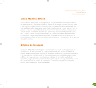 10
E PARTICIPAÇÃO
DE CRIANÇAS
EDUCOMUNICAÇÃO
Visão Mundial Brasil
AVisão Mundial Brasil (VMB) é uma organização não governamental humanitária que atua
no Brasil desde 1975, com ações focadas na superação da pobreza infantil.AVMB está ligada
à rede internacional WorldVision. O compromisso com a transformação da sociedade leva a
organização a trabalhar para mudar as estruturas sociais e sistemas injustos que oprimem as
pessoas e reduzem as possibilidades de desenvolvimento das comunidades, em especial da
vida de crianças, adolescentes e jovens. Para que isso seja possível, aVMB promove a justiça
para a infância, a ajuda humanitária e a reabilitação, contribuindo para o desenvolvimento
transformador e sustentável. Para isso, o trabalho é realizado através de parcerias com as
comunidades, com foco no bem-estar de crianças, adolescentes e jovens dentro da perspectiva
dos valores cristãos.
Oficina de Imagens
Criada em 1998, a Oficina de Imagens – Comunicação e Educação é uma organização da
sociedade civil de Belo Horizonte, MG, que atua há 15 anos para garantir os direitos de
crianças, adolescentes e jovens.A instituição desenvolve projetos nos campos da comunicação
e da educação, por meio da criação de processos inovadores e metodologias participativas.
A Oficina de Imagens também se destaca pela realização de formações, produção de
conteúdos, pesquisa e monitoramento de informações, voltadas para o público infanto-juvenil,
educadores e atores do Sistema de Garantia dos Direitos da Criança e do Adolescente,
focados nos Conselhos dos Direitos eTutelares.
 