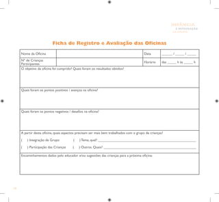 100
E INTEGRAÇÃO
DE GRUPO
INFÂNCIA
Ficha de Registro e Avaliação das Oficinas
Nome da Oficina Data ______ / _____ / _____
Nº de Crianças
Participantes
Horário das _____ h às _____ h
O objetivo da oficina foi cumprido? Quais foram os resultados obtidos?
Quais foram os pontos positivos / avanços na oficina?
Quais foram os pontos negativos / desafios na oficina?
A partir desta oficina, quais aspectos precisam ser mais bem trabalhados com o grupo de crianças?
( ) Integração de Grupo ( ) Tema, qual? _______________________________________________________
( ) Participação das Crianças ( ) Outros. Quais? ____________________________________________________
Encaminhamentos dados pelo educador e/ou sugestões das crianças para a próxima oficina:
 
