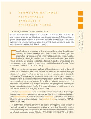 2

-

P R O M O Ç Ã O

D A

S A Ú D E :

11

A L I M E N T A Ç Ã O

F Í S I C A

A promoção da saúde pode ser definida como o
processo de envolvimento da comunidade para atuar na melhoria da sua qualidade de
vida, incluindo uma maior participação no controle deste processo. [...] Os indivíduos e
grupos devem saber identificar aspirações, satisfazer necessidades e modificar
favoravelmente o meio ambiente. A saúde deve ser vista como um recurso para a vida
e não como um objeto de viver (BRASIL, 1999b).

E

sta definição de promoção parte de uma concepção ampliada de saúde que,
mais do que ausência de doença, é aqui entendida como um direito que deve
ser garantido e preservado, sendo determinada pelo acesso à renda, moradia,
alimentação, educação, trabalho, lazer, transporte e serviços em geral, tendo
reflexo também, nas atitudes e escolhas cotidianas. A saúde é um processo em
permanente construção, sendo, ao mesmo tempo, individual e coletivo (Carta de Otawa
apud BRASIL, 1999b; CASTRO et al., 2002).
Nesta perspectiva, para que a promoção da saúde se dê plenamente, é fundamental
que ela não se restrinja ao setor saúde, devendo ser construída por meio de uma ação
intersetorial do poder público em parceria com os diversos setores da sociedade
(ORGANIZAÇÃO DAS NAÇÕES UNIDAS, 2005). Vale destacar que o conceito de
intersetorialidade é aqui entendido como um processo de construção compartilhada,
em que os diversos setores envolvidos são tocados por saberes, linguagens e modos
de fazer de seus parceiros, e que implica a existência de algum grau de abertura para
dialogar e o estabelecimento de vínculos de co-responsabilidade e co-gestão pela melhoria
da qualidade de vida da população (CAMPOS, 2004).
Além da intersetorialidade, outros princípios devem nortear as iniciativas de promoção
da saúde: o da eqüidade, vinculado ao compromisso ético de diminuição das iniqüidades;
o do desenvolvimento humano e social, o da diversidade, que valoriza a riqueza das
diferenças entre as pessoas e culturas, e o da qualidade de vida no ecossistema (BRASIL,
1999b; BUSS, 2000).
A partir desses princípios, os campos de ação da promoção da saúde abarcam a
construção de políticas públicas saudáveis, incluindo a criação de ambientes favoráveis à
saúde; a reorientação dos serviços de saúde; o desenvolvimento de habilidades pessoais
e o reforço à participação popular (BRASIL, 1999b; BUSS, 2000, CASTRO et al. 2002).

ATENÇÃO BÁSICA

A T I V I D A D E

E

CADERNOS DE

S A U D Á V E L

 