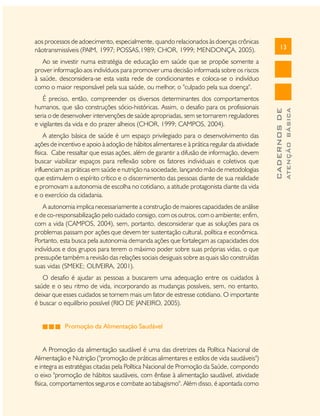 aos processos de adoecimento, especialmente, quando relacionados às doenças crônicas
nãotransmissíveis (PAIM, 1997; POSSAS,1989; CHOR, 1999; MENDONÇA, 2005).

13

A atenção básica de saúde é um espaço privilegiado para o desenvolvimento das
ações de incentivo e apoio à adoção de hábitos alimentares e à prática regular da atividade
física. Cabe ressaltar que essas ações, além de garantir a difusão de informação, devem
buscar viabilizar espaços para reflexão sobre os fatores individuais e coletivos que
influenciam as práticas em saúde e nutrição na sociedade, lançando mão de metodologias
que estimulem o espírito crítico e o discernimento das pessoas diante de sua realidade
e promovam a autonomia de escolha no cotidiano, a atitude protagonista diante da vida
e o exercício da cidadania.
A autonomia implica necessariamente a construção de maiores capacidades de análise
e de co-responsabilização pelo cuidado consigo, com os outros, com o ambiente; enfim,
com a vida (CAMPOS, 2004), sem, portanto, desconsiderar que as soluções para os
problemas passam por ações que devem ter sustentação cultural, política e econômica.
Portanto, esta busca pela autonomia demanda ações que fortaleçam as capacidades dos
indivíduos e dos grupos para terem o máximo poder sobre suas próprias vidas, o que
pressupõe também a revisão das relações sociais desiguais sobre as quais são construídas
suas vidas (SMEKE; OLIVEIRA, 2001).
O desafio é ajudar as pessoas a buscarem uma adequação entre os cuidados à
saúde e o seu ritmo de vida, incorporando as mudanças possíveis, sem, no entanto,
deixar que esses cuidados se tornem mais um fator de estresse cotidiano. O importante
é buscar o equilíbrio possível (RIO DE JANEIRO, 2005).
Promoção da Alimentação Saudável
A Promoção da alimentação saudável é uma das diretrizes da Política Nacional de
Alimentação e Nutrição ("promoção de práticas alimentares e estilos de vida saudáveis")
e integra as estratégias citadas pela Política Nacional de Promoção da Saúde, compondo
o eixo "promoção de hábitos saudáveis, com ênfase à alimentação saudável, atividade
física, comportamentos seguros e combate ao tabagismo". Além disso, é apontada como

ATENÇÃO BÁSICA

É preciso, então, compreender os diversos determinantes dos comportamentos
humanos, que são construções sócio-históricas. Assim, o desafio para os profissionais
seria o de desenvolver intervenções de saúde apropriadas, sem se tornarem reguladores
e vigilantes da vida e do prazer alheios (CHOR, 1999; CAMPOS, 2004).

CADERNOS DE

Ao se investir numa estratégia de educação em saúde que se propõe somente a
prover informação aos indivíduos para promover uma decisão informada sobre os riscos
à saúde, desconsidera-se esta vasta rede de condicionantes e coloca-se o indivíduo
como o maior responsável pela sua saúde, ou melhor, o "culpado pela sua doença".

 