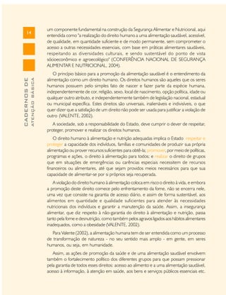 ATENÇÃO BÁSICA

CADERNOS DE

14

um componente fundamental na construção da Segurança Alimentar e Nutricional, aqui
entendida como "a realização do direito humano a uma alimentação saudável, acessível,
de qualidade, em quantidade suficiente e de modo permanente, sem comprometer o
acesso a outras necessidades essenciais, com base em práticas alimentares saudáveis,
respeitando as diversidades culturais, e sendo sustentável do ponto de vista
sócioeconômico e agroecológico" (CONFERÊNCIA NACIONAL DE SEGURANÇA
ALIMENTAR E NUTRICIONAL, 2004).
O princípio básico para a promoção da alimentação saudável é o entendimento da
alimentação como um direito humano. Os direitos humanos são aqueles que os seres
humanos possuem pelo simples fato de nascer e fazer parte da espécie humana,
independentemente de cor, religião, sexo, local de nascimento, opção política, idade ou
qualquer outro atributo, e independentemente também de legislação nacional, estadual
ou municipal específica. Estes direitos são universais, inalienáveis e indivisíveis, o que
quer dizer que a satisfação de um direito não pode ser usada para justificar a violação de
outro (VALENTE, 2002).
A sociedade, sob a responsabilidade do Estado, deve cumprir o dever de respeitar,
proteger, promover e realizar os direitos humanos.
O direito humano à alimentação e nutrição adequadas implica o Estado respeitar e
proteger a capacidade dos indivíduos, famílias e comunidades de produzir sua própria
alimentação ou prover recursos suficientes para obtê-la; promover, por meio de políticas,
programas e ações, o direito à alimentação para todos; e realizar o direito de grupos
que em situações de emergências ou carências especiais necessitem de recursos
financeiros ou alimentares, até que sejam providos meios necessários para que sua
capacidade de alimentar-se por si próprios seja recuperada.
A violação do direito humano à alimentação coloca em risco o direito à vida, e embora
a promoção deste direito comece pelo enfrentamento da fome, não se encerra nele,
uma vez que consiste na garantia de acesso diário, e assim de forma sustentável, aos
alimentos em quantidade e qualidade suficientes para atender às necessidades
nutricionais dos indivíduos e garantir a manutenção da saúde. Assim, a insegurança
alimentar, que diz respeito à não-garantia do direito à alimentação e nutrição, passa
tanto pela fome e desnutrição, como também pelos agravos ligados aos hábitos alimentares
inadequados, como a obesidade (VALENTE, 2002).
Para Valente (2002), a alimentação humana tem de ser entendida como um processo
de transformação de natureza - no seu sentido mais amplo - em gente, em seres
humanos, ou seja, em humanidade.
Assim, as ações de promoção da saúde e de uma alimentação saudável envolvem
também o fortalecimento político dos diferentes grupos para que possam pressionar
pela garantia de todos esses direitos: acesso ao alimento e a uma alimentação saudável,
acesso à informação, à atenção em saúde, aos bens e serviços públicos essenciais etc.

 