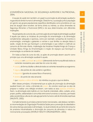 Na perspectiva do curso da vida, a primeira ação de promoção da alimentação saudável
é aquela que abarca as iniciativas de promoção da amamentação e da alimentação
complementar adequada e oportuna, como por exemplo: campanhas de incentivo à
amamentação; orientação a gestantes e nutrizes e suas famílias na atenção básica à
saúde, criação de leis que favoreçam a amamentação e que coíbam o estímulo ao
consumo de fórmulas infantis, implantação das Iniciativas Hospital Amigo da Criança e
Unidade Básica Amiga da Amamentação e criação de espaços que favoreçam a
amamentação no ambiente de trabalho.
Em todas as fases do curso da vida, as ações de promoção devem assumir como
princípio que uma alimentação saudável é aquela:
• adequada em quantidade e qualidade (oferecendo de forma equilibrada todos os
nutrientes necessários para cada fase do curso da vida);
• variada, de forma a facilitar a oferta de todos os nutrientes necessários ao organismo;
• segura, dos pontos de vista sanitário e genético;
• disponível (garantia do acesso físico e financeiro);
• atrativa do ponto de vista sensorial;
• que respeita a cultura alimentar do indivíduo ou grupo a que se destina.
Além desses princípios, é fundamental que as ações de promoção da alimentação
saudável levem em conta a dimensão do prazer do convívio social que os atos de
preparar e realizar uma refeição envolvem, com todos os seus aspectos simbólicos.
Assim, na alimentação está implícito um rico ritual de criatividade, afeto, cuidado, amor,
prazer, partilha, solidariedade e comunhão entre seres humanos e a natureza, permeado
pelas características culturais de cada agrupamento humano e até de dimensões espirituais
(VALENTE, 2002).
Complementando os princípios anteriormente mencionados, vale destacar, também,
as recomendações da Organização Mundial da Saúde para a prevenção da obesidade e
de outras doenças associadas à alimentação, no atual contexto de aumento de consumo
de produtos industrializados e diminuição de consumo de alimentos in natura ou
minimamente processados (WORLD HEALTH ORGANIZATION, 2003):

ATENÇÃO BÁSICA

A equipe de saúde tem também um papel na promoção da alimentação saudável e
na garantia do direito humano à alimentação. Desta forma, sua atuação junto à população
em geral e aos grupos populacionais específicos identificados como prioritários em sua
área de atuação deve envolver, de forma direta ou indireta, as várias dimensões da
Segurança Alimentar e Nutricional (SAN) e de seus determinantes com diferentes
implicações.

15

CADERNOS DE

(CONFERÊNCIA NACIONAL DE SEGURANÇA ALIMENTAR E NUTRICIONAL,
2004).

 