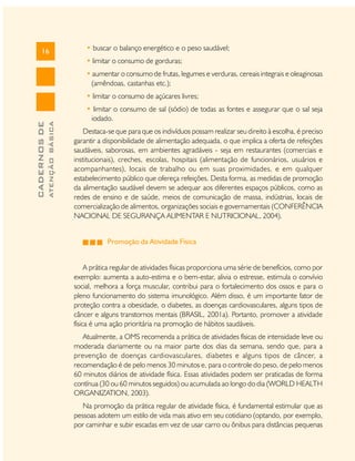 16

• buscar o balanço energético e o peso saudável;
• limitar o consumo de gorduras;
• aumentar o consumo de frutas, legumes e verduras, cereais integrais e oleaginosas
(amêndoas, castanhas etc.);

ATENÇÃO BÁSICA

CADERNOS DE

• limitar o consumo de açúcares livres;
• limitar o consumo de sal (sódio) de todas as fontes e assegurar que o sal seja
iodado.
Destaca-se que para que os indivíduos possam realizar seu direito à escolha, é preciso
garantir a disponibilidade de alimentação adequada, o que implica a oferta de refeições
saudáveis, saborosas, em ambientes agradáveis - seja em restaurantes (comerciais e
institucionais), creches, escolas, hospitais (alimentação de funcionários, usuários e
acompanhantes), locais de trabalho ou em suas proximidades, e em qualquer
estabelecimento público que ofereça refeições. Desta forma, as medidas de promoção
da alimentação saudável devem se adequar aos diferentes espaços públicos, como as
redes de ensino e de saúde, meios de comunicação de massa, indústrias, locais de
comercialização de alimentos, organizações sociais e governamentais (CONFERÊNCIA
NACIONAL DE SEGURANÇA ALIMENTAR E NUTRICIONAL, 2004).
Promoção da Atividade Física
A prática regular de atividades físicas proporciona uma série de benefícios, como por
exemplo: aumenta a auto-estima e o bem-estar, alivia o estresse, estimula o convívio
social, melhora a força muscular, contribui para o fortalecimento dos ossos e para o
pleno funcionamento do sistema imunológico. Além disso, é um importante fator de
proteção contra a obesidade, o diabetes, as doenças cardiovasculares, alguns tipos de
câncer e alguns transtornos mentais (BRASIL, 2001a). Portanto, promover a atividade
física é uma ação prioritária na promoção de hábitos saudáveis.
Atualmente, a OMS recomenda a prática de atividades físicas de intensidade leve ou
moderada diariamente ou na maior parte dos dias da semana, sendo que, para a
prevenção de doenças cardiovasculares, diabetes e alguns tipos de câncer, a
recomendação é de pelo menos 30 minutos e, para o controle do peso, de pelo menos
60 minutos diários de atividade física. Essas atividades podem ser praticadas de forma
contínua (30 ou 60 minutos seguidos) ou acumulada ao longo do dia (WORLD HEALTH
ORGANIZATION, 2003).
Na promoção da prática regular de atividade física, é fundamental estimular que as
pessoas adotem um estilo de vida mais ativo em seu cotidiano (optando, por exemplo,
por caminhar e subir escadas em vez de usar carro ou ônibus para distâncias pequenas

 