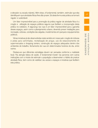 Várias iniciativas já são desenvolvidas neste sentido em nosso país: criação de ciclovias
e pistas para caminhadas, revitalização de praças, uso do estacionamento de
supermercados e shopping centers, construção de espaços adequados dentro dos
ambientes de trabalho, fechamento de ruas em determinados horários do dia, entre
outros.
Destaca-se que diferentes estratégias devem ser pensadas conforme a realidade
local. Na atenção básica de saúde, é fundamental investir nas parcerias com outras
instituições com o intuito de estimular a população a desenvolver o hábito de praticar
atividade física, bem como de viabilizar seu acesso a espaços e iniciativas que facilitem
esta prática.

ATENÇÃO BÁSICA

Um fator imprescindível para a promoção da prática regular de atividade física é a
criação e utilização de espaços públicos seguros que facilitem a incorporação desta
prática no cotidiano. A segurança nas ruas é um fator imprescindível para a garantia
desses espaços, assim como o planejamento urbano, devendo prever instalações para
recreação, ciclovias, condições das calçadas, investimentos em parques e equipamentos
públicos.

17

CADERNOS DE

e elevador ou escada rolante). Além disso, é fundamental, também, estimular que elas
identifiquem que atividades físicas lhes dão prazer. Só desta forma esta prática se tornará
regular e sustentável.

 