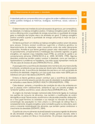 3.2 Determinantes do sobrepeso e obesidade

19

Os fatores que levam um indivíduo ao balanço energético positivo variam de pessoa
para pessoa. Embora existam evidências sugerindo a influência genética no
desenvolvimento da obesidade, esses mecanismos ainda não estão plenamente
esclarecidos. Acredita-se que fatores genéticos possam estar relacionados à eficiência
no aproveitamento, armazenamento e mobilização dos nutrientes ingeridos; ao gasto
energético, em especial à taxa metabólica basal (TMB); ao controle do apetite e ao
comportamento alimentar (FRANCISCHI et al., 2000; SICHIERI, 1998). Algumas
desordens endócrinas também podem conduzir à obesidade, como por exemplo o
hipotireoidismo e problemas no hipotálamo, mas estas causas representam menos de
1% dos casos de excesso de peso (FRANCISCHI et al., 2000).
A associação entre a ocorrência de obesidade entre membros de uma mesma família
é conhecida, acreditando-se que isso possa ser devido tanto a fatores genéticos quanto
aos hábitos de vida. A ocorrência de obesidade dos pais leva a um risco aumentado de
ocorrência de obesidade, chegando a um risco quase duas vezes maior (80%) para os
indivíduos com pai e mãe obesos (GIGANTE, 2004).
Embora os fatores genéticos possam contribuir para a ocorrência da obesidade,
estima-se que somente pequena parcela dos casos de obesidade na atualidade possam
ser atribuídos a esses fatores (WORLD HEALTH ORGANIZATION, 1998).
Cabe destacar portanto, a importância das condições de vida e dos ambientes em
que as pessoas vivem cotidianamente, adotando-se aqui um conceito ampliado de
"ambiente" (político, econômico, social, cultural e físico) (SWINBURN et al., 1999).
As origens da chamada transição nutricional estão fortemente ligadas às mudanças
nos padrões de consumo de alimentos, mas também a modificações de ordem
demográfica e social. Fatores sociais, econômicos e culturais estão presentes, destacandose o novo papel feminino na sociedade e sua inserção no mercado de trabalho, a
concentração das populações no meio urbano e a diminuição do esforço físico e,
conseqüentemente, do gasto energético, tanto no trabalho quanto na rotina diária, assim
como a crescente industrialização dos alimentos, que também parece condicionar o
crescimento da obesidade (GIGANTE, 2004).
O padrão de consumo alimentar atual está baseado na excessiva ingestão de alimentos
de alta densidade energética, ricos em açúcares simples, gordura saturada, sódio e
conservantes, e pobres em fibras e micronutrientes. Os principais responsáveis pelo

ATENÇÃO BÁSICA

O determinante mais imediato do acúmulo excessivo de gordura e, por conseqüência,
da obesidade, é o balanço energético positivo. O balanço energético pode ser definido
como a diferença entre a quantidade de energia consumida e a quantidade de energia
gasta na realização das funções vitais e de atividades em geral. O balanço energético
positivo acontece quando a quantidade de energia consumida é maior do que a
quantidade gasta.

CADERNOS DE

A obesidade pode ser compreendida como um agravo de caráter multifatorial envolvendo
desde questões biológicas às históricas, ecológicas, econômicas, sociais, culturais e
políticas.

 