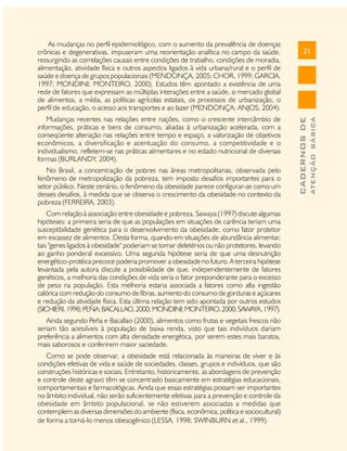 No Brasil, a concentração de pobres nas áreas metropolitanas, observada pelo
fenômeno de metropolização da pobreza, tem imposto desafios importantes para o
setor público. Neste cenário, o fenômeno da obesidade parece configurar-se como um
desses desafios, à medida que se observa o crescimento da obesidade no contexto da
pobreza (FERREIRA, 2003).
Com relação à associação entre obesidade e pobreza, Sawaya (1997) discute algumas
hipóteses: a primeira seria de que as populações em situações de carência teriam uma
susceptibilidade genética para o desenvolvimento da obesidade, como fator protetor
em escassez de alimentos. Desta forma, quando em situações de abundância alimentar,
tais "genes ligados à obesidade" poderiam se tornar deletérios ou não protetores, levando
ao ganho ponderal excessivo. Uma segunda hipótese seria de que uma desnutrição
energético-protéica precoce poderia promover a obesidade no futuro. A terceira hipótese
levantada pela autora discute a possibilidade de que, independentemente de fatores
genéticos, a melhoria das condições de vida seria o fator preponderante para o excesso
de peso na população. Esta melhoria estaria associada a fatores como alta ingestão
calórica com redução do consumo de fibras, aumento do consumo de gorduras e açúcares
e redução da atividade física. Esta última relação tem sido apontada por outros estudos
(SICHIERI, 1998; PEÑA; BACALLAO, 2000; MONDINI; MONTEIRO, 2000; SAWAYA, 1997).
Ainda segundo Peña e Bacallao (2000), alimentos como frutas e vegetais frescos não
seriam tão acessíveis à população de baixa renda, visto que tais indivíduos dariam
preferência a alimentos com alta densidade energética, por serem estes mais baratos,
mais saborosos e conferirem maior saciedade.
Como se pode observar, a obesidade está relacionada às maneiras de viver e às
condições efetivas de vida e saúde de sociedades, classes, grupos e indivíduos, que são
construções históricas e sociais. Entretanto, historicamente, as abordagens de prevenção
e controle deste agravo têm se concentrado basicamente em estratégias educacionais,
comportamentais e farmacológicas. Ainda que essas estratégias possam ser importantes
no âmbito individual, não serão suficientemente efetivas para a prevenção e controle da
obesidade em âmbito populacional, se não estiverem associadas a medidas que
contemplem as diversas dimensões do ambiente (física, econômica, política e sociocultural)
de forma a torná-lo menos obesogênico (LESSA, 1998; SWINBURN et al., 1999).

ATENÇÃO BÁSICA

Mudanças recentes nas relações entre nações, como o crescente intercâmbio de
informações, práticas e bens de consumo, aliadas à urbanização acelerada, com a
conseqüente alteração nas relações entre tempo e espaço, a valorização de objetivos
econômicos, a diversificação e acentuação do consumo, a competitividade e o
individualismo, refletem-se nas práticas alimentares e no estado nutricional de diversas
formas (BURLANDY, 2004).

21

CADERNOS DE

As mudanças no perfil epidemiológico, com o aumento da prevalência de doenças
crônicas e degenerativas, impuseram uma reorientação analítica no campo da saúde,
ressurgindo as correlações causais entre condições de trabalho, condições de moradia,
alimentação, atividade física e outros aspectos ligados à vida urbana/rural e o perfil de
saúde e doença de grupos populacionais (MENDONÇA, 2005; CHOR, 1999; GARCIA,
1997; MONDINI; MONTEIRO, 2000). Estudos têm apontado a existência de uma
rede de fatores que expressam as múltiplas interações entre a saúde, o mercado global
de alimentos, a mídia, as políticas agrícolas estatais, os processos de urbanização, o
perfil de educação, o acesso aos transportes e ao lazer (MENDONÇA; ANJOS, 2004).

 