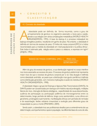 22

4

-

C O N C E I T O

E

C L A S S I F I C A Ç Ã O

ATENÇÃO BÁSICA

CADERNOS DE

4.1 Conceito de obesidade

A

obesidade pode ser definida, de forma resumida, como o grau de
armazenamento de gordura no organismo associado a riscos para a saúde,
devido a sua relação com várias complicações metabólicas (WORLD HEALTH
ORGANIZATION, 1995). A base da doença é o processo indesejável do
balanço energético positivo, resultando em ganho de peso. No entanto, a obesidade é
definida em termos de excesso de peso. O índice de massa corporal (IMC) é o índice
recomendado para a medida da obesidade em nível populacional e na prática clínica1.
Este índice é estimado pela relação entre o peso e a estatura, e expresso em kg/m2
(ANJOS, 1992).
ÍNDICE DE MASSA CORPORAL (IMC) =

PESO (KG)

ESTATURA2(M2)
Além do grau do excesso de gordura, a sua distribuição regional no corpo interfere
nos riscos associados ao excesso de peso. O excesso de gordura abdominal representa
maior risco do que o excesso de gordura corporal por si só. Esta situação é definida
como obesidade andróide, ao passo que a distribuição mais igual e periférica é definida
como distribuição ginecóide, com menores implicações à saúde do indivíduo (WORLD
HEALTH ORGANIZATION, 1998).
A obesidade integra o grupo de Doenças e Agravos Não Transmissíveis (DANTs). As
DANTs podem ser caracterizadas por doenças com história natural prolongada, múltiplos
fatores de risco, interação de fatores etiológicos, especificidade de causa desconhecida,
ausência de participação ou participação polêmica de microorganismos entre os
determinantes, longo período de latência, longo curso assintomático, curso clínico em
geral lento, prolongado e permanente, manifestações clínicas com períodos de remissão
e de exacerbação, lesões celulares irreversíveis e evolução para diferentes graus de
incapacidade ou para a morte (PINHEIRO, 2004).
Sendo assim, a obesidade traz aos profissionais desafios para o entendimento de sua
determinação, acompanhamento e apoio à população, nas diferentes fases do curso de vida.
1

Para crianças menores de 7 anos deve-se utilizar o índice peso/idade (BRASIL, 2004a)

 