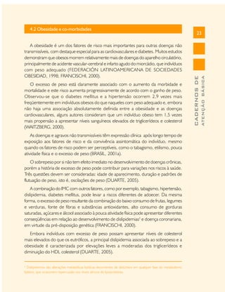 O excesso de peso está claramente associado com o aumento da morbidade e
mortalidade e este risco aumenta progressivamente de acordo com o ganho de peso.
Observou-se que o diabetes mellitus e a hipertensão ocorrem 2,9 vezes mais
freqüentemente em indivíduos obesos do que naqueles com peso adequado e, embora
não haja uma associação absolutamente definida entre a obesidade e as doenças
cardiovasculares, alguns autores consideram que um indivíduo obeso tem 1,5 vezes
mais propensão a apresentar níveis sanguíneos elevados de triglicerídeos e colesterol
(WAITZBERG, 2000).
As doenças e agravos não transmissíveis têm expressão clínica após longo tempo de
exposição aos fatores de risco e da convivência assintomática do indivíduo, mesmo
quando os fatores de risco podem ser perceptíveis, como o tabagismo, etilismo, pouca
atividade física e o excesso de peso (BRASIL, 2001a).
O sobrepeso por si não tem efeito imediato no desenvolvimento de doenças crônicas,
porém a história de excesso de peso pode contribuir para variações nos riscos à saúde.
Três questões devem ser consideradas: idade de aparecimento, duração e padrões de
flutuação de peso, isto é, oscilações de peso (DUARTE, 2005).
A combinação do IMC com outros fatores, como por exemplo, tabagismo, hipertensão,
dislipidemia, diabetes mellitus, pode levar a riscos diferentes de adoecer. Da mesma
forma, o excesso de peso resultante da combinação do baixo consumo de frutas, legumes
e verduras, fonte de fibras e substâncias antioxidantes, alto consumo de gorduras
saturadas, açúcares e álcool associado à pouca atividade física pode apresentar diferentes
conseqüências em relação ao desenvolvimento de dislipidemias2 e doença coronariana,
em virtude da pré-disposição genética (FRANCISCHI, 2000).
Embora indivíduos com excesso de peso possam apresentar níveis de colesterol
mais elevados do que os eutróficos, a principal dislipidemia associada ao sobrepeso e a
obesidade é caracterizada por elevações leves a moderadas dos triglicerídeos e
diminuição do HDL colesterol (DUARTE, 2005).
2

Dislipidemias são alterações metabólicas lipídicas decorrentes de distúrbios em qualquer fase do metabolismo
lipídico, que ocasionem repercussão nos níveis séricos de lipoproteínas.

ATENÇÃO BÁSICA

A obesidade é um dos fatores de risco mais importantes para outras doenças não
transmissíveis, com destaque especial para as cardiovasculares e diabetes. Muitos estudos
demonstram que obesos morrem relativamente mais de doenças do aparelho circulatório,
principalmente de acidente vascular-cerebral e infarto agudo do miorcádio, que indivíduos
com peso adequado (FEDERACIÓN LATINOAMERICANA DE SOCIEDADES
OBESIDAD, 1998; FRANCISCHI, 2000).

23

CADERNOS DE

4.2 Obesidade e co-morbidades

 