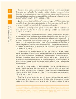 24

Da mesma forma que o excesso de massa corporal traz risco, o padrão de distribuição
da gordura tem implicações diferenciadas à saúde. Indivíduos com circunferência
abdominal aumentada apresentam aumento de tecido adiposo visceral, que confere
risco para distúrbios metabólicos, em especial à hipertensão arterial, independentemente
do IMC (WORLD HEALTH ORGANIZATION,1995).

ATENÇÃO BÁSICA

CADERNOS DE

Quanto à hipertensão arterial sistêmica3, a nova orientação da OMS chama a atenção
para o fato de que não se deve apenas valorizar os níveis de pressão arterial, fazendose também necessária uma avaliação do risco cardiovascular global.
A hipertensão essencial (primária) aparece com freqüência entre os 25 e 55 anos de
idade e é incomum antes dos 20 anos, faixa etária que também está relacionada à
freqüência da obesidade.
O aumento da massa corporal está associado à pressão arterial elevada, e a perda
de peso em indivíduos hipertensos é geralmente acompanhada por uma redução na
pressão arterial. De acordo com os resultados de uma metaanálise, a perda de 1 kg
de massa corporal está associada com a diminuição de 1,2 -1,6 mmHg na pressão
sistólica e 1,0 - 1,3 na pressão diastólica. A perda de peso é recomendada para todos os
indivíduos hipertensos que apresentem excesso de peso. Os efeitos benéficos refletemse também na necessidade de medicação anti-hipertensiva (WORLD HEALTH
ORGANIZATION, 1995).
Do mesmo modo, o diabetes mellitus (DM) tipo 2 ou a tolerância à glicose diminuída
é, hoje, considerado parte da chamada síndrome metabólica ou de resistência à insulina,
que tem ainda os seguintes componentes: hiperinsulinemia, obesidade central /
abdominal, hipertensão arterial, dislipidemia, microalbuminúria, etc. O quadro de DM
se desenvolve em obesos após período de intolerância à glicose, quando a glicemia se
mostra acima dos valores normais, o que conduz, na maioria dos casos, a um estado de
hiperinsulinemia.
Sendo o sobrepeso associado à pouca tolerância à glicose e à hipersinsulinemia
(resistência à insulina), estas alterações podem ser revertidas em pouco tempo pela
perda de peso. A perda de peso, em indivíduos diabéticos tipo II, melhora a tolerância
à glicose e reduz a necessidade de drogas hipoglicemiantes (WORLD HEALTH
ORGANIZATION, 1995).
O excesso de peso é também um fator de risco para outros problemas na saúde,
sendo importante para o desenvolvimento de litíase biliar, de osteoartrite e tendo
associação com alguns tipos de câncer, como de cólon, de reto, de próstata, de mama,

3

O limite escolhido para definir HAS é o de igual ou maior de 140/90 mmHg, quando encontrado em pelo menos
duas aferições - realizadas no mesmo momento. A hipertensão arterial é, portanto, definida como uma pressão
arterial sistólica maior ou igual a 140 mmHg e uma pressão arterial diastólica maior ou igual a 90 mmHg, em
indivíduos que não estão fazendo uso de medicação anti-hipertensiva. (BRASIL, 2001b)

 