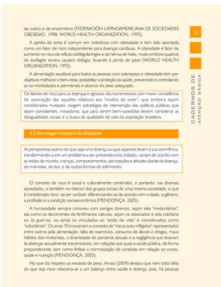 de ovário e de endométrio (FEDERACIÓN LATINOAMERICANA DE SOCIEDADES
OBESIDAD, 1998; WORLD HEALTH ORGANIZATION, 1995).

25

Os fatores de risco para as doenças e agravos não transmissíveis com maior consistência
de associação são aqueles relativos aos "modos de viver", que embora sejam
considerados mutáveis, exigem estratégias de intervenção das políticas públicas que
sejam consistentes, inovadoras, que para serem bem-sucedidas devem considerar as
desigualdades sociais e a busca da qualidade de vida da população brasileira.
4.3 Abordagem subjetiva da obesidade
As perspectivas acerca do que seja uma doença ou que aspectos levam à sua ocorrência,
transformando-a em um problema a ser prevenido e/ou tratado, variam de acordo com
as visões de mundo, crenças, comportamentos, percepções e atitudes diante da doença,
do mal-estar, da dor, e de outras formas de sofrimento.
O conceito de risco é social e culturalmente construído, e portanto, nas diversas
sociedades, e também no interior dos grupos sociais de uma mesma sociedade, o que
é considerado risco vai ser variável, diferenciando-se de acordo com a idade, o gênero,
a profissão e a condição socioeconômica (MENDONÇA, 2005).
A humanidade sempre conviveu com perigos diversos, sejam eles "involuntários",
tais como os decorrentes de fenômenos naturais, sejam os associados à vida cotidiana
ou às guerras, ou ainda os vinculados ao "estilo de vida" e considerados como
"voluntários". Os anos 70 trouxeram o conceito de "riscos auto-infligidos" representados
entre outros pela alimentação, falta de exercícios, consumo de álcool e drogas, maus
hábitos dos motoristas, a diversidade de parceiros sexuais e a negligência que levaram
às doenças sexualmente transmissíveis, em relações aos quais a saúde pública, de forma
preponderante, tem como ênfase a normatização de condutas em relação ao corpo,
saúde e nutrição (MENDONÇA, 2005).
No que diz respeito ao excesso de peso, Arnaiz (2004) destaca que nem toda idéia
do que seja risco relaciona-se a um balanço entre saúde e doença, pois, há pessoas

ATENÇÃO BÁSICA

A alimentação saudável para todos as pessoas com sobrepeso e obesidade tem por
objetivos melhorar o bem-estar, possibilitar a proteção da saúde, prevenindo e controlando
as co-morbidades e permitindo o alcance do peso adequado.

CADERNOS DE

A apnéia do sono é comum em indivíduos com obesidade e tem sido apontada
como um fator de risco independente para doenças cardíacas. A obesidade é fator de
aumento no risco de refluxo esôfagofaríngeo e de hérnia de hiato, muito embora quadros
de esofagite severa causem disfagia, levando à perda de peso (WORLD HEALTH
ORGANIZATION, 1995).

 