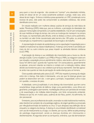 ATENÇÃO BÁSICA

CADERNOS DE

26

para quem o risco de engordar não consiste em "contrair" uma obesidade mórbida,
senão em deixar de ter um corpo socialmente aceitável: o perigo, neste caso, seria
deixar de ser magro. Embora o indivíduo possa apresentar um IMC considerado como
excesso de peso, este pode não comprometer as atividades cotidianas, não sendo
identificado como risco.
Em estudo realizado com mulheres obesas usuárias de serviços da rede básica de
saúde, Mendonça (2005) relata que, para as mulheres, a percepção da obesidade não
passa por mensurações comparáveis a um padrão estabelecido, mas sim por comparações
de suas medidas ao longo do tempo, tais como as mudanças de manequim na compra
de roupas, ou representado pela silhueta, onde se destaca a cintura como parâmetro,
ou também ao valor limite caracterizado pela barreira dos 100 quilos, ou ainda pela
manutenção ou impedimento à capacidade de locomoção e de trabalho.
A representação do estado de saúde/doença como capacitação/ incapacitação para o
trabalho é tradicional nas classes trabalhadoras. A doença comumente é percebida por
meio da dor ou outro sintoma que possa impedir as atividades laborais cotidianas
(LUZ,1998).
A percepção de doença e sua visibilidade são importantes para a busca ou não da
atenção à saúde. Como ressaltam Luz (1998) e Minayo (1989), ao indagarem sobre em
que situação a população procura atendimento médico, esta tende a afirmar que só o
busca "em último caso", quando não "suporta mais". Em outras palavras, aparentemente
as pessoas procuram retardar ao máximo o contato com a instituição médica, talvez
devido aos transtornos para o seu cotidiano que tal busca represente. Este fato agravase ainda mais quando se trata da percepção de saúde-doença para os homens.
Outra questão salientada pela autora (LUZ, 1997) diz respeito à presença da relação
entre dor e doença. Este dado é interessante, uma vez que há doenças graves que
podem se desenvolver sem dor, e sem gerar, a princípio, incapacidade, como o caso
em questão, o excesso de peso.
A obesidade, como já explicitado, é uma doença não transmissível, que tem como
características: longo período de latência, longo curso assintomático, curso clínico em
geral lento, prolongado e permanente, manifestações clínicas com períodos de remissão
e de exacerbação e de múltiplas determinações, com forte componente ambiental.
Destaca-se que há, em muitos casos, ausência de dor física, porém, há sofrimento, há
dor psicossocial.
Entretanto, para os profissionais de saúde, ancorados na visão tradicional da medicina,
estar doente é ser portador de uma patologia orgânica, de origem genética ou provocada
por infecção/transmissão de bactérias ou vírus. O que ultrapassa essa definição não se
enquadra na categoria da doença. A doença é uma entidade identificável e erradicável
com uso de medicamento ou cirurgia, e o doente, por sua vez, define-se pela presença
de patologia diagnosticável, sendo as doenças divididas em interessantes e
desinteressantes. As segundas seriam as corriqueiras, ordinárias, que não demandariam

 