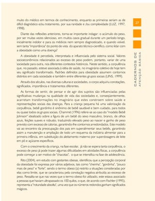 A obesidade é percebida, interpretada e influenciada pelo sistema social. Valores
socioeconômicos relacionados ao excesso de peso podem, portanto, variar de uma
sociedade para outra, nos diferentes contextos históricos. Neste sentido, a corpulência
que, no passado, esteve associada à idéia de saúde, no imaginário coletivo de hoje tem
seu significado transformado. Padrões definidos para obesidade assumem contornos
distintos em cada sociedade e também entre diferentes grupos sociais (LINS, 1999).
Através dos séculos, nas diversas culturas e sociedades, o corpo adquiriu conotações,
significados, importância e tratamentos diferentes.
As formas de sentir, de pensar e de agir dos sujeitos são influenciadas pelas
significativas mudanças na qualidade de vida das sociedades e, conseqüentemente,
acarretam transformações no imaginário que estes constroem sobre saúde e
representações sociais das doenças. Para a criança pequena há uma valorização da
corpulência, bebê gordinho é sinônimo de bebê saudável e bem cuidado, para todos
ou quase todos os grupos sociais. Chammé (1996) refere-se ao caso do "modelo Bebê
Johnson" idealizado sobre a figura de um bebê do sexo masculino, branco, de olhos
azuis, feições suaves e robusto, traduzindo elevado peso ao nascer e ganho de peso
previsto com excesso de calorias, garantindo-lhe contornos arredondados. Este modelo
vai ao encontro da preocupação dos pais em superalimentar seus bebês, garantindo
assim a manutenção e ampliação de todo um esquema da indústria alimentar para a
primeira infância, em substituição do aleitamento materno por superdosagens de leite
em pó e açúcares específicos.
Com o crescimento da criança, na fase escolar, já não se espera tanta corpulência, o
excesso de peso já pode trazer algumas dificuldades em atividades físicas, a corpulência
pode começar a ser motivo de "chacotas", o que se intensifica na fase de adolescência.
Rito (2004), em estudo com gestantes obesas, identificou que a percepção corporal
da obesidade foi expressa por vários adjetivos, tais como "cheinha", "gordinha", "pouco
mais de peso" e "forte", sendo o termo obeso (a) restrito a situações consideradas por
elas como limite, que se caracterizou pela conotação negativa atribuída ao excesso de
peso. Ressalta-se que nas vezes que o termo obeso foi utilizado, este estava associado
a pessoas que haviam ultrapassado os 100 quilos, o que, de acordo com Fischler (1995),
representa a ''rotundade absolta", uma vez que os números redondos ganham significados
mágicos.

ATENÇÃO BÁSICA

Diante das reflexões anteriores, torna-se importante indagar: o acúmulo do peso,
por ser muitas vezes silencioso, em muitos casos gradual durante um período longo,
inicialmente indolor e para os médicos nem sempre diagnosticado, e quando visível,
sem tanta "importância" do ponto de vista do aparato técnico-científico, como lidar com
a obesidade como uma doença?

27

CADERNOS DE

muito do médico em termos de conhecimento, enquanto as primeiras seriam as de
difícil diagnóstico e/ou tratamento, por sua raridade e /ou complexidade (LUZ, 1997,
1998).

 