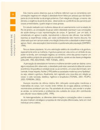 ATENÇÃO BÁSICA

CADERNOS DE

28

Esta mesma autora observou que as mulheres referiram que os comentários com
conotações negativas em relação à obesidade foram feitos por pessoas que não faziam
parte do círculo familiar ou de amigos próximos. Com relação ao cônjuge, a maioria não
denotou a exigência da perda de peso, observando-se a preferência dos parceiros por
corpos arredondados, quadris largos e coxas grossas.
Em estudo realizado com mulheres obesas de um assentamento rural no estado do
Rio de Janeiro, as concepções do grupo sobre obesidade expressam suas concepções
de saúde-doença e suas representações de corpo. A "gordura", por um lado, é
considerada um agravo à saúde, reproduzindo o discurso das ciências, mas também
expressa as experiências vividas, por vezes contradizendo este mesmo discurso. Foi
observado que nem sempre existe uma relação direta entre a obesidade e determinado
agravo. Assim, esta associação é desmerecida e questionada pela população (DAMIÃO,
1999).
Para as classes populares, há uma valorização estética da corpulência e da gordura,
especialmente entre as mulheres. A gordura parece ser vista como um símbolo do seu
poder na família, sem conotação negativa; ao contrário, entre elas parece imperar um
padrão estético próprio de apreciação da corpulência, oposto ao das classes privilegiadas
(ZALUAR, 1985; BOLTANKI, 1989; TONIAL, 2001).
A percepção da obesidade em homens e mulheres também pode ser distinta: como
alguns estudiosos têm observado, a obesidade pode estar associada às idéias de sucesso
econômico, força política e condição social, ou ao contrário, um corpo discriminado, sem
controle. A esse respeito, Fischler (1995) define as sociedades modernas como "lipófobas",
ou seja, odeiam a gordura. Atualmente, tem vigorado uma nova ética em relação ao
corpo: o culto narcisista, dietético, higiênico e terapêutico (TONIAL, 2001; FELIPO,
2003; FERREIRA, 2003).
Avanços recentes da ciência médica têm reforçado construções mecânicas e
materialistas do corpo, num mundo onde milhões de cirurgias plásticas corretivas e
reconstrutivas acontecem por ano. Na sociedade de consumo, para vender e ampliar
as vendas, os comerciantes e profissionais dos cuidados do corpo vêm contribuindo
para difundir novos hábitos (LINS, 1999).
As heterogeneidades, as diferentes determinações e concepções sobre o excesso
de peso implicam estratégias e propostas de intervenções diferenciadas, tanto em nível
individual como coletivo.

 