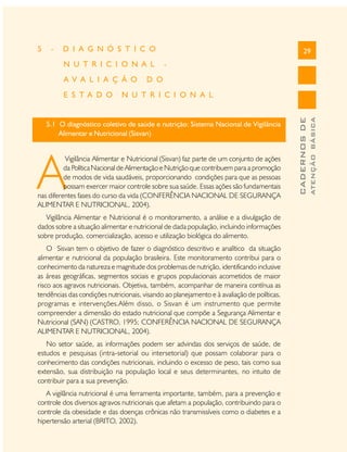 D I A G N Ó S T I C O
N U T R I C I O N A L
A V A L I A Ç Ã O
E S T A D O

29

-

D O

N U T R I C I O N A L

5.1 O diagnóstico coletivo de saúde e nutrição: Sistema Nacional de Vigilância
Alimentar e Nutricional (Sisvan)

A

Vigilância Alimentar e Nutricional (Sisvan) faz parte de um conjunto de ações
da Política Nacional de Alimentação e Nutrição que contribuem para a promoção
de modos de vida saudáveis, proporcionando condições para que as pessoas
possam exercer maior controle sobre sua saúde. Essas ações são fundamentais
nas diferentes fases do curso da vida (CONFERÊNCIA NACIONAL DE SEGURANÇA
ALIMENTAR E NUTRICIONAL, 2004).
Vigilância Alimentar e Nutricional é o monitoramento, a análise e a divulgação de
dados sobre a situação alimentar e nutricional de dada população, incluindo informações
sobre produção, comercialização, acesso e utilização biológica do alimento.
O Sisvan tem o objetivo de fazer o diagnóstico descritivo e analítico da situação
alimentar e nutricional da população brasileira. Este monitoramento contribui para o
conhecimento da natureza e magnitude dos problemas de nutrição, identificando inclusive
as áreas geográficas, segmentos sociais e grupos populacionais acometidos de maior
risco aos agravos nutricionais. Objetiva, também, acompanhar de maneira contínua as
tendências das condições nutricionais, visando ao planejamento e à avaliação de políticas,
programas e intervenções.Além disso, o Sisvan é um instrumento que permite
compreender a dimensão do estado nutricional que compõe a Segurança Alimentar e
Nutricional (SAN) (CASTRO, 1995; CONFERÊNCIA NACIONAL DE SEGURANÇA
ALIMENTAR E NUTRICIONAL, 2004).
No setor saúde, as informações podem ser advindas dos serviços de saúde, de
estudos e pesquisas (intra-setorial ou intersetorial) que possam colaborar para o
conhecimento das condições nutricionais, incluindo o excesso de peso, tais como sua
extensão, sua distribuição na população local e seus determinantes, no intuito de
contribuir para a sua prevenção.
A vigilância nutricional é uma ferramenta importante, também, para a prevenção e
controle dos diversos agravos nutricionais que afetam a população, contribuindo para o
controle da obesidade e das doenças crônicas não transmissíveis como o diabetes e a
hipertensão arterial (BRITO, 2002).

ATENÇÃO BÁSICA

-

CADERNOS DE

5

 