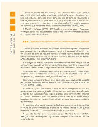 ATENÇÃO BÁSICA

CADERNOS DE

30

O Sisvan, no entanto, não deve restringir - se a um banco de dados, seu objetivo
primordial é a "atitude de vigilância". A "aitude de vigilância" é ter um olhar diferenciado
para cada indivíduo, para cada grupo, para cada fase do curso da vida, usando a
informação rotineiramente para subsidiar as programações locais e as instâncias
superiores, repensando a prática do serviço de saúde qualificando a assistência prestada
aos indivíduos que diariamente estão à procura de atendimento (BRASIL, 2004).
O Ministério da Saúde (BRASIL, 2004) publicou um manual sobre o Sisvan com
orientações básicas para todas as fases do curso da vida, sendo recomendada sua adoção
em todos os municípios brasileiros.
Diagnóstico nutricional individual para o acompanhamento da obesidade
O estado nutricional expressa a relação entre os alimentos ingeridos, a capacidade
do organismo em aproveitá-los e o gasto de energia ante as necessidades nutricionais
em cada fase do curso de vida. Ele expressa "a síntese orgânica das relações entre
homem-natureza-alimento que se estabelecem numa determinada sociedade"
(VASCONCELOS, 1995; YPIRANGA, 1989).
A avaliação do estado nutricional compreende diferentes etapas que se
complementam: avaliação antropométrica, dietética, clínica, laboratorial e psicossocial,
tendo como objetivo realizar o diagnóstico e identificar a intervenção necessária.
Uma vez que as condições nutricionais podem ser expressas também pelas medidas
corporais, um dos métodos mais utilizados para a avaliação do estado nutricional é a
antropometria, que consiste na medição das dimensões corporais.
Este método tem como vantagens ser de baixo custo, não invasivo, de fácil utilização
pelos serviços, além de ser aplicável a todas as fases do curso da vida (VASCONCELOS,
1995; ENGSTROM,2002).
As medidas, quando combinadas, formam os índices antropométricos, que nos
permitem comparar a informação individual com parâmetros utilizados como referência.
As medidas mais usadas são a massa corporal (peso) e a altura (comprimento e estatura).
Em todas as consultas e em todos os contatos dos usuários com o serviço de saúde é
importante que sejam aferidas as medidas antropométricas e que o estado nutricional
seja identificado.
Os serviços de saúde precisam estar sensibilizados para a importância destas medidas,
no intuito de garantir confiabilidade e qualidade no cuidado à saúde. Outra questão
importante diz respeito a constante manutenção dos equipamentos.
A seguir são descritos, conforme preconizado pelo Ministério da Saúde (BRASIL,
2004a) os pontos de corte para o diagnóstico de sobrepeso / obesidade em cada fase
do curso da vida.

 