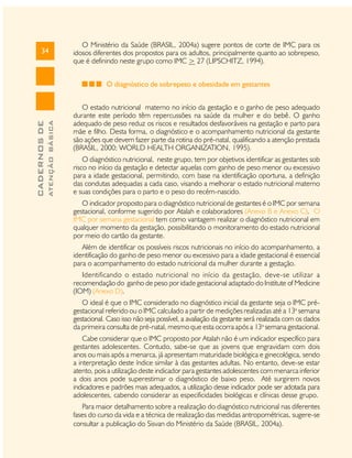 34

O Ministério da Saúde (BRASIL, 2004a) sugere pontos de corte de IMC para os
idosos diferentes dos propostos para os adultos, principalmente quanto ao sobrepeso,
que é definindo neste grupo como IMC > 27 (LIPSCHITZ, 1994).

ATENÇÃO BÁSICA

CADERNOS DE

O diagnóstico de sobrepeso e obesidade em gestantes
O estado nutricional materno no início da gestação e o ganho de peso adequado
durante este período têm repercussões na saúde da mulher e do bebê. O ganho
adequado de peso reduz os riscos e resultados desfavoráveis na gestação e parto para
mãe e filho. Desta forma, o diagnóstico e o acompanhamento nutricional da gestante
são ações que devem fazer parte da rotina do pré-natal, qualificando a atenção prestada
(BRASIL, 2000; WORLD HEALTH ORGANIZATION, 1995).
O diagnóstico nutricional, neste grupo, tem por objetivos identificar as gestantes sob
risco no início da gestação e detectar aquelas com ganho de peso menor ou excessivo
para a idade gestacional, permitindo, com base na identificação oportuna, a definição
das condutas adequadas a cada caso, visando a melhorar o estado nutricional materno
e suas condições para o parto e o peso do recém-nascido.
O indicador proposto para o diagnóstico nutricional de gestantes é o IMC por semana
gestacional, conforme sugerido por Atalah e colaboradores (Anexo B e Anexo C). O
IMC por semana gestacional tem como vantagem realizar o diagnóstico nutricional em
qualquer momento da gestação, possibilitando o monitoramento do estado nutricional
por meio do cartão da gestante.
Além de identificar os possíveis riscos nutricionais no início do acompanhamento, a
identificação do ganho de peso menor ou excessivo para a idade gestacional é essencial
para o acompanhamento do estado nutricional da mulher durante a gestação.
Identificando o estado nutricional no início da gestação, deve-se utilizar a
recomendação do ganho de peso por idade gestacional adaptado do Institute of Medicine
(IOM) (Anexo D).
O ideal é que o IMC considerado no diagnóstico inicial da gestante seja o IMC prégestacional referido ou o IMC calculado a partir de medições realizadas até a 13a semana
gestacional. Caso isso não seja possível, a avaliação da gestante será realizada com os dados
da primeira consulta de pré-natal, mesmo que esta ocorra após a 13a semana gestacional.
Cabe considerar que o IMC proposto por Atalah não é um indicador específico para
gestantes adolescentes. Contudo, sabe-se que as jovens que engravidam com dois
anos ou mais após a menarca, já apresentam maturidade biológica e ginecológica, sendo
a interpretação deste índice similar à das gestantes adultas. No entanto, deve-se estar
atento, pois a utilização deste indicador para gestantes adolescentes com menarca inferior
a dois anos pode superestimar o diagnóstico de baixo peso. Até surgirem novos
indicadores e padrões mais adequados, a utilização desse indicador pode ser adotada para
adolescentes, cabendo considerar as especificidades biológicas e clínicas desse grupo.
Para maior detalhamento sobre a realização do diagnóstico nutricional nas diferentes
fases do curso da vida e a técnica de realização das medidas antropométricas, sugere-se
consultar a publicação do Sisvan do Ministério da Saúde (BRASIL, 2004a).

 