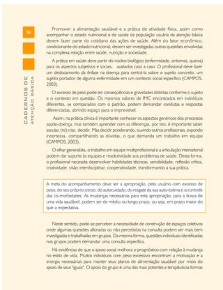 ATENÇÃO BÁSICA

CADERNOS DE

36

Promover a alimentação saudável e a prática de atividade física, assim como
acompanhar o estado nutricional e de saúde da população usuária da atenção básica
devem fazer parte do cotidiano das ações de saúde. Além do fator econômico,
condicionante do estado nutricional, devem ser investigadas outras questões envolvidas
na complexa relação entre saúde, nutrição e sociedade.
A prática em saúde deve partir do núcleo biológico (enfermidade, sintomas, queixa)
para os aspectos subjetivos e sociais, avaliados caso a caso. O profissional deve fazer
um deslocamento da ênfase na doença para centrá-la sobre o sujeito concreto, um
sujeito portador de alguma enfermidade em um contexto social específico (CAMPOS,
2003).
O excesso de peso pode ter conseqüências e gravidades distintas conforme o sujeito
e o contexto em questão. Os mesmos valores de IMC encontrados em indivíduos
diferentes, se comparados com o padrão, podem demandar condutas e respostas
diferenciadas, abrindo espaço para o imprevisível.
Assim, na prática clínica é importante conhecer os aspectos genéricos dos processos
saúde-doença, mas também aprender com as diferenças, por isto, é importante saber
escutar, (re) criar, decidir. Mas decidir ponderando, ouvindo outros profissionais, expondo
incertezas, compartilhando as dúvidas, o que demanda um trabalho em equipe
(CAMPOS, 2003).
O olhar generalista, o trabalho em equipe multiprofissional e a articulação intersetorial
podem dar suporte às equipes e resolutividade aos problemas de saúde. Desta forma,
o profissional necessita desenvolver habilidades técnicas, sensibilidade, reflexão crítica,
criatividade, visão interdisciplinar, cooperatividade, transformando a sua prática.
A meta do acompanhamento deve ser a apropriação, pelo usuário com excesso de
peso, do seu próprio corpo, do autocuidado, do resgate da sua auto-estima e o controle
das co-morbidades. As mudanças necessárias para esta apropriação, para a busca de
uma vida saudável, podem ser de médio ou longo prazo, ou seja, em prazo maior do
que a expectativa.
Neste sentido, pode-se perceber a necessidade de construção de espaços coletivos
onde algumas questões afloradas ou não percebidas na consulta podem ser mais bem
investigadas e trabalhadas em grupos. Da mesma forma, questões individuais identificadas
nos grupos podem demandar uma consulta específica.
Há evidências de que o apoio social melhora o prognóstico com relação à mudança
no estilo de vida. Muitos indivíduos com peso excessivo encontram a motivação e a
energia necessárias para manter seus planos de alimentação saudável por meio do
apoio de seus "iguais". O apoio do grupo é uma das mais potentes e terapêuticas formas

 
