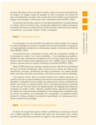 de ajuda. Além deste, deve-se considerar também o apoio emocional e social da família,
de amigos e de colegas. Grupos de qualidade de vida, de pessoas com excesso de
peso, de adolescentes, de idosos, enfim, grupos de convívio, tendem a ser importantes
espaços de participação e solidariedade, pois o isolamento adoece (FELIPO, 2003).

37

A humanização é um eixo articulador das práticas em saúde, propõe uma mudança
na cultura da atenção aos usuários e na gestão dos processos de trabalho, é baseada na
co-responsabilidade considerando as necessidades, desejos e interesses dos diferentes
atores (BRASIL, 2003).
Compreende-se que a construção de vínculo, além de corresponder à política de
humanização em saúde, é um recurso terapêutico. É uma estratégia que qualifica o
trabalho em saúde, entendendo a terapêutica como uma parte essencial da clínica que
estuda e põe em prática meios adequados para curar, reabilitar, aliviar o sofrimento e
prevenir possíveis danos em pessoas vulneráveis ou doentes (CAMPOS, 2003).
Minayo (1989) destaca que as pessoas, quando procuram o atendimento ambulatorial
fora dos momentos emergenciais, estão à procura de um serviço que ofereça bom
atendimento, associado a profissionais de saúde que dispensem uma relação pessoal,
afetiva, atenciosa e de escuta a suas histórias, sofrimentos, queixas, medos e ansiedades.
A formação de vínculo, tanto na consulta individual como coletiva, parece ser um
caminho promissor na busca da adesão ao tratamento e acompanhamento do sobrepeso/
obesidade. O estabelecimento da relação de confiança entre usuários e profissionais de
saúde é, sem dúvida, um ponto prioritário. Este é um processo que deve ser construído
no dia-a-dia, por meio das rotinas, das relações pessoais, da integração dos profissionais
envolvidos no cuidado à saúde. Segredos, questões íntimas, aspectos da sexualidade,
de violência, por vezes associados à obesidade, só são relatados após o estabelecimento
de vínculo, de confiança, de cumplicidade. Em contrapartida, o profissional também
precisa ter confiança, acreditar no potencial de aprendizado, de mudança quando se
almeja a autonomia da população.
O roteiro da consulta como um guia prático
O roteiro de consulta deve apenas orientar o profissional na conversa que ele terá
com o público atendido. As respostas serão tanto mais ricas quanto mais o usuário
perceber que de fato está conversando com alguém e não sendo interrogado. Portanto,

ATENÇÃO BÁSICA

A construção de vínculo

CADERNOS DE

No acompanhamento dos usuários com sobrepeso/obesidade em consulta individual
ou coletiva, deve-se incentivar a fala, a escuta pelo profissional da história psicossocial,
dos hábitos alimentares, da história clínica individual e familiar, valorizando suas vivências
e experiências, suas queixas, dúvidas, medos e ansiedades.

 
