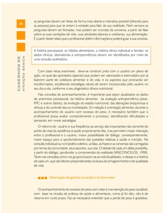 ATENÇÃO BÁSICA

CADERNOS DE

38

as perguntas devem ser feitas de forma mais aberta e interativa possível (olhando para
as pessoas) para que se sintam à vontade para falar de sua realidade. Nem sempre as
perguntas devem ser fechadas, mas podem ser oriundas da conversa, a partir de falas
sobre as suas condições de vida, suas atividades laborais e cotidianas, sua alimentação.
É a partir deste relato que o profissional obtém informações e poderá guiar a sua conduta.
A história psicossocial, os hábitos alimentares, a história clínica individual e familiar, os
dados clínicos, laboratoriais e antropométricos devem ser identificados por meio de
uma consulta acolhedora.
Com base nessa anamnese, deve-se construir junto com o usuário um plano de
ação, no qual são apontados aspectos que podem ser valorizados e estimulados por já
fazerem parte do cotidiano alimentar e de vida, e os aspectos que precisarão ser
transformados, escolhendo estratégias viáveis de serem incorporadas pelo usuário no
seu dia-a-dia, conforme o seu diagnóstico clínico-nutricional.
Nas consultas de acompanhamento, é importante que sejam atualizados os dados
de anamnese psicossocial, da história alimentar, da avaliação antropométrica (peso,
IMC e outros dados), da evolução do estado nutricional, das alterações bioquímicas e
clínicas e do controle das co-morbidades. Em relação à orientação alimentar, durante o
acompanhamento do usuário com excesso de peso, é necessário também que o
profissional possa avaliar constantemente o processo, identificando dificuldades e
pensando em novas estratégias.
O retorno do usuário e sua freqüência ao serviço são importantes não somente do
ponto de vista da assistência à saúde propriamente dita, mas permitem maior interação
entre o profissional e o usuário, maior possibilidade de diálogo, conseqüentemente,
maior espaço para o aprofundamento das questões relativas à saúde e nutrição. Na
consulta individual ou no trabalho coletivo, as falas, as frases e as conversas são carregadas
por temas da comunidade, seus assuntos, sua vida. O debate de cada um deles possibilita,
a partir do diálogo, aprofundar a compreensão da realidade (VASCONCELOS, 1998).
Tanto nas consultas como nos grupos buscam-se as individualidades, o desejo e a história
de cada um, que são fatores preponderantes na busca do emagrecimento e de qualidade
de vida.
Valorização de ganhos na saúde e no bem-estar
O acompanhamento do excesso de peso com vistas à manutenção do peso saudável,
com base na revisão de práticas de saúde e alimentares, como já foi dito, não é de
retorno em curto prazo. Faz-se necessário entender que a perda de peso é gradativa.

 