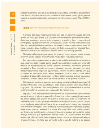 40

pode ser superior ao peso de gordura reduzido, levando ao aumento no peso corporal
total. Assim, a ênfase no tratamento do excesso de peso deve ser na redução da gordura
corporal, já que apenas a perda de gordura promoverá benefícios à saúde (FRANCISCHI,
2000).

ATENÇÃO BÁSICA

CADERNOS DE

Soluções rápidas de emagrecimento: um alerta
A procura por dietas milagrosas também tem sido um caminho buscado por uma
parcela da população. Dietas que priorizam um nutriente em detrimento de outros,
dietas que restringem severamente o consumo energético, bem como os jejuns
prolongados, representam também um risco para a saúde. Por não serem elaboradas
com um cardápio balanceado, tais dietas, na maioria dos casos, promovem a perda de
massa muscular e água, eletrólitos, minerais e perda de peso, porém de pouca gordura.
Além disso, dietas muito restritas são de difícil adesão por um longo período.
Motivados pela esperança de perda de peso em pouco tempo, muitas pessoas
recorrem a estes tipos de procedimentos, muitos deles veiculados pela mídia.
Essa mesma linha de pensamento tem levado ao uso indiscriminado de medicamentos
para emagrecer. Cabe ressaltar que no país vêm aumentando as vendas, sem prescrição
médica, de moderadores de apetite, laxantes, diuréticos, hormônios, produtos
manipulados. Tanto os usuários como os profissionais devem ser alertados que muitos
destes medicamentos, depois de alguns meses, perdem seu efeito, fazendo com que
as pessoas, na maioria das vezes, voltem a engordar, podendo levar a outros efeitos
prejudiciais à saúde. Além disso, estes remédios podem provocar insônia, taquicardia,
aumento da pressão arterial, lesão de válvulas cardíacas e até quadros psicóticos.
O tratamento medicamentoso para a redução da obesidade utiliza várias drogas. Há
muitas controvérsias sobre sua utilização, pelos escassos estudos sobre seus efeitos a
longo prazo. Os remédios criam uma expectativa de cura para a obesidade, e as pessoas
geralmente voltam a engordar com a suspensão do medicamento.
Segundo a OMS, a terapia medicamentosa deve ser utilizada somente em "pacientes
obesos de alto risco" sob estrita supervisão médica e de acordo com avaliação permanente
dos efeitos obtidos, nos usuários em quem as mudanças na dieta e o incremento na
atividade física não foram capazes de surtir efeito de redução da massa corporal. Quanto
à cirurgia gástrica (gastroplastia), trata-se de um procedimento indicado para os sujeitos
com obesidade severa (IMC acima de 35) com co-morbidades como hipertesão, diabetes,
dislipidemias, ou muito severa (IMC acima de 40), e que, além disso, tenham passado
por tratamento dietoterápico e medicamentoso sem sucesso, apresentando outras
doenças associadas que representem ameaça à vida. Os usuários devem estar bem
motivados e informados dos riscos cirúrgicos, e o procedimento deve ser realizado por
cirurgião treinado, em local que apresente todo o suporte material e de pessoal

 
