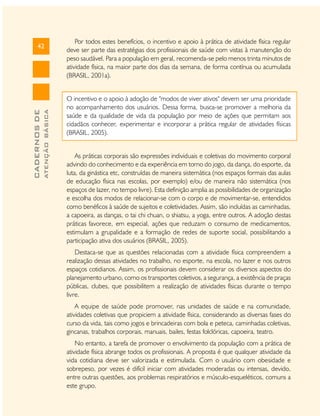 ATENÇÃO BÁSICA

CADERNOS DE

42

Por todos estes benefícios, o incentivo e apoio à prática de atividade física regular
deve ser parte das estratégias dos profissionais de saúde com vistas à manutenção do
peso saudável. Para a população em geral, recomenda-se pelo menos trinta minutos de
atividade física, na maior parte dos dias da semana, de forma contínua ou acumulada
(BRASIL, 2001a).
O incentivo e o apoio à adoção de "modos de viver ativos" devem ser uma prioridade
no acompanhamento dos usuários. Dessa forma, busca-se promover a melhoria da
saúde e da qualidade de vida da população por meio de ações que permitam aos
cidadãos conhecer, experimentar e incorporar a prática regular de atividades físicas
(BRASIL, 2005).
As práticas corporais são expressões individuais e coletivas do movimento corporal
advindo do conhecimento e da experiência em torno do jogo, da dança, do esporte, da
luta, da ginástica etc, construídas de maneira sistemática (nos espaços formais das aulas
de educação física nas escolas, por exemplo) e/ou de maneira não sistemática (nos
espaços de lazer, no tempo livre). Esta definição amplia as possibilidades de organização
e escolha dos modos de relacionar-se com o corpo e de movimentar-se, entendidos
como benéficos à saúde de sujeitos e coletividades. Assim, são incluídas as caminhadas,
a capoeira, as danças, o tai chi chuan, o shiatsu, a yoga, entre outros. A adoção destas
práticas favorece, em especial, ações que reduzam o consumo de medicamentos,
estimulam a grupalidade e a formação de redes de suporte social, possibilitando a
participação ativa dos usuários (BRASIL, 2005).
Destaca-se que as questões relacionadas com a atividade física compreendem a
realização dessas atividades no trabalho, no esporte, na escola, no lazer e nos outros
espaços cotidianos. Assim, os profissionais devem considerar os diversos aspectos do
planejamento urbano, como os transportes coletivos, a segurança, a existência de praças
públicas, clubes, que possibilitem a realização de atividades físicas durante o tempo
livre.
A equipe de saúde pode promover, nas unidades de saúde e na comunidade,
atividades coletivas que propiciem a atividade física, considerando as diversas fases do
curso da vida, tais como jogos e brincadeiras com bola e peteca, caminhadas coletivas,
gincanas, trabalhos corporais, manuais, bailes, festas folclóricas, capoeira, teatro.
No entanto, a tarefa de promover o envolvimento da população com a prática de
atividade física abrange todos os profissionais. A proposta é que qualquer atividade da
vida cotidiana deve ser valorizada e estimulada. Com o usuário com obesidade e
sobrepeso, por vezes é difícil iniciar com atividades moderadas ou intensas, devido,
entre outras questões, aos problemas respiratórios e músculo-esqueléticos, comuns a
este grupo.

 