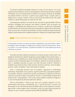 Práticas alimentares como práticas sociais
A alimentação envolve um conjunto de valores e significados, que são de ordem cultural,
psicológica, social e simbólica. A relação entre comida e prazer é muito próxima. Assim,
ao construir uma rotina alimentar, o profissional interfere em vários aspectos da vida de
indivíduos ou grupos.
Na prática alimentar cotidiana de pessoas com excesso de peso, parece haver uma
atração por alimentos com alto teor de gordura e açúcar (salgados, frituras, bolos, doces...).
Destaca-se que a preferência por açúcar também está ancorada na história do Brasil. A
sacarose e outros carboidratos agem como sedativos, elevando os níveis de serotonina;
assim, a satisfação associada ao prazer que estes alimentos conferem intensifica a
preferência por alimentos doces. Não comemos somente nutrientes, comemos afetos,
prazeres, saúde, ansiedades, doces lembranças do passado.
Assim, a reeducação alimentar deve ser gradativa, negociando as substituições
alimentares, despertando novos prazeres, sugerindo alimentos, preparações saudáveis,
mas também acessíveis, prazerosas e bonitas, considerando os aspectos econômicos,
culturais e sensoriais do sabor e da aparência. Para ter uma alimentação saudável não é
preciso excluir "coisas gostosas", mas é preciso saber equilibrar evitando os exageros e
o consumo freqüente de alimentos altamente calóricos.
Deve-se desmistificar a idéia de que tudo que é gostoso engorda e é caro,
apresentando alternativas, possibilitando que o usuário descubra o quanto uma
alimentação rica em alimentos de baixa densidade calórica (frutas, legumes e verduras,
leguminosas, cereais integrais, leite e derivados, carnes com pouca gordura) pode ser
saborosa, e com o mesmo orçamento familiar (RIO DE JANEIRO, 2005).

ATENÇÃO BÁSICA

A motivação para adesão a um modo de vida mais ativo é o grande desafio. Deve-se
identificar estratégias que propiciem esta adesão e debater junto aos grupos suas
vantagens, a identificação dos obstáculos para a mudança, o auxílio para a descoberta
de cada indivíduo de suas formas prazerosas e adequadas ao cotidiano de se movimentar,
entre outros pontos. A existência de atividades na própria unidade de saúde envolvendo
práticas corporais pode trazer resultados positivos em relação à promoção destas práticas.

43

CADERNOS DE

O incentivo à adesão às atividades rotineiras, em casa e em seu entorno, em vez de
programas estruturados em centros ou locais especiais, de exercícios de baixa a moderada
intensidade, como caminhadas de forma solitária ou em grupos, de dança, de atividades
do cotidiano familiar, como levar o cachorro para passear, limpar o quintal, andar ou
pedalar para ir à praça, à padaria, à feira e outros locais das tarefas do dia-a-dia, pode
melhorar a adesão deste grupo ao modo de viver ativo.

 