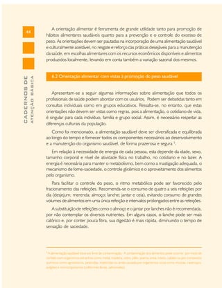 ATENÇÃO BÁSICA

CADERNOS DE

44

A orientação alimentar é ferramenta de grande utilidade tanto para promoção de
hábitos alimentares saudáveis quanto para a prevenção e o controle do excesso de
peso. As orientações devem ser pautadas na incorporação de uma alimentação saudável
e culturalmente aceitável, no resgate e reforço das práticas desejáveis para a manutenção
da saúde, em escolhas alimentares com os recursos econômicos disponíveis e alimentos
produzidos localmente, levando em conta também a variação sazonal dos mesmos.

6.2 Orientação alimentar com vistas à promoção do peso saudável

Apresentam-se a seguir algumas informações sobre alimentação que todos os
profissionais de saúde podem abordar com os usuários. Podem ser debatidas tanto em
consultas individuais como em grupos educativos. Ressalta-se, no entanto, que estas
orientações não devem ser vistas como regras, pois a alimentação, o cotidiano de vida,
é singular para cada indivíduo, família e grupo social. Assim, é necessário respeitar as
diferenças culturais da população.
Como foi mencionado, a alimentação saudável deve ser diversificada e equilibrada
ao longo do tempo e fornecer todos os componentes necessários ao desenvolvimento
e a manutenção do organismo saudável, de forma prazerosa e segura 5.
Em relação à necessidade de energia de cada pessoa, esta depende da idade, sexo,
tamanho corporal e nível de atividade física no trabalho, no cotidiano e no lazer. A
energia é necessária para manter o metabolismo, bem como a mastigação adequada, o
mecanismo de fome-saciedade, o controle glicêmico e o aproveitamento dos alimentos
pelo organismo.
Para facilitar o controle do peso, o ritmo metabólico pode ser favorecido pelo
fracionamento das refeições. Recomenda-se o consumo de quatro a seis refeições por
dia (desjejum; merenda; almoço; lanche; jantar e ceia), evitando consumo de grandes
volumes de alimentos em uma única refeição e intervalos prolongados entre as refeições.
A substituição de refeições como o almoço e o jantar por lanches não é recomendada,
por não contemplar os diversos nutrientes. Em alguns casos, o lanche pode ser mais
calórico e, por conter pouca fibra, sua digestão é mais rápida, diminuindo o tempo de
sensação de saciedade.

5

A alimentação saudável deve ser livre de contaminação. A contaminação dos alimentos pode ocorrer por meio de
contato com organismos estranhos como metal, madeira, vidro, pêlo, poeira, areia, inseto, cabelo ou por compostos
químicos como agrotóxicos, pesticidas, inseticidas ou ainda causada por organismos vivos como moscas, caramujos,
pulgões e microorganismos (coliformes fecais, salmonelas).

 