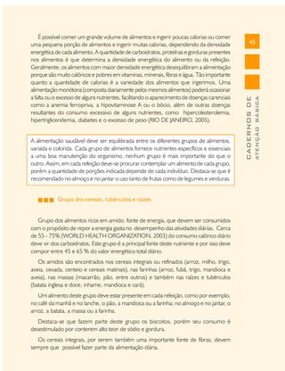 Grupo dos cereais, tubérculos e raízes
Grupo dos alimentos ricos em amido, fonte de energia, que devem ser consumidos
com o propósito de repor a energia gasta no desempenho das atividades diárias. Cerca
de 55 - 75% (WORLD HEALTH ORGANIZATION, 2003) do consumo calórico diário
deve vir dos carboidratos. Este grupo é a principal fonte deste nutriente e por isso deve
compor entre 45 e 65 % do valor energético total diário.
Os amidos são encontrados nos cereais integrais ou refinados (arroz, milho, trigo,
aveia, cevada, centeio e cereais matinais), nas farinhas (arroz, fubá, trigo, mandioca e
aveia), nas massas (macarrão, pão, entre outros) e também nas raízes e tubérculos
(batata inglesa e doce, inhame, mandioca e cará).
Um alimento deste grupo deve estar presente em cada refeição, como por exemplo,
no café da manhã e no lanche, o pão, a mandioca ou a farinha; no almoço e no jantar, o
arroz, a batata, a massa ou a farinha.
Destaca-se que fazem parte deste grupo os biscoitos, porém seu consumo é
desestimulado por conterem alto teor de sódio e gordura.
Os cereais integrais, por serem também uma importante fonte de fibras, devem
sempre que possível fazer parte da alimentação diária.

ATENÇÃO BÁSICA

A alimentação saudável deve ser equilibrada entre os diferentes grupos de alimentos,
variada e colorida. Cada grupo de alimentos fornece nutrientes específicos e essenciais
a uma boa manutenção do organismo, nenhum grupo é mais importante do que o
outro. Assim, em cada refeição deve-se procurar contemplar um alimento de cada grupo,
porém a quantidade de porções indicada depende de cada indivíduo. Destaca-se que é
recomendado no almoço e no jantar o uso tanto de frutas como de legumes e verduras.

45

CADERNOS DE

É possível comer um grande volume de alimentos e ingerir poucas calorias ou comer
uma pequena porção de alimentos e ingerir muitas calorias, dependendo da densidade
energética de cada alimento. A quantidade de carboidratos, proteínas e gorduras presentes
nos alimentos é que determina a densidade energética do alimento ou da refeição.
Geralmente, os alimentos com maior densidade energética desequilibram a alimentação
porque são muito calóricos e pobres em vitaminas, minerais, fibras e água. Tão importante
quanto a quantidade de calorias é a variedade dos alimentos que ingerimos. Uma
alimentação monótona (composta diariamente pelos mesmos alimentos) poderá ocasionar
a falta ou o excesso de alguns nutrientes, facilitando o aparecimento de doenças carenciais
como a anemia ferropriva, a hipovitaminose A ou o bócio, além de outras doenças
resultantes do consumo excessivo de alguns nutrientes, como hipercolesterolemia,
hipertrigliceridemia, diabetes e o excesso de peso (RIO DE JANEIRO, 2005).

 