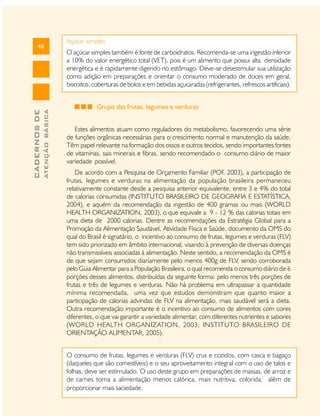 ATENÇÃO BÁSICA

CADERNOS DE

46

Açúcar simples
O açúcar simples também é fonte de carboidratos. Recomenda-se uma ingestão inferior
a 10% do valor energético total (VET), pois é um alimento que possui alta densidade
energética e é rapidamente digerido no estômago. Deve-se desestimular sua utilização
como adição em preparações e orientar o consumo moderado de doces em geral,
biscoitos, coberturas de bolos e em bebidas açucaradas (refrigerantes, refrescos artificiais).
Grupo das frutas, legumes e verduras
Estes alimentos atuam como reguladores do metabolismo, favorecendo uma série
de funções orgânicas necessárias para o crescimento normal e manutenção da saúde.
Têm papel relevante na formação dos ossos e outros tecidos, sendo importantes fontes
de vitaminas, sais minerais e fibras, sendo recomendado o consumo diário de maior
variedade possível.
De acordo com a Pesquisa de Orçamento Familiar (POF 2003), a participação de
,
frutas, legumes e verduras na alimentação da população brasileira permaneceu
relativamente constante desde a pesquisa anterior equivalente, entre 3 e 4% do total
de calorias consumidas (INSTITUTO BRASILEIRO DE GEOGRAFIA E ESTATÍSTICA,
2004), e aquém da recomendação da ingestão de 400 gramas ou mais (WORLD
HEALTH ORGANIZATION, 2003), o que equivale a 9 - 12 % das calorias totais em
uma dieta de 2000 calorias. Dentre as recomendações da Estratégia Global para a
Promoção da Alimentação Saudável, Atividade Física e Saúde, documento da OMS do
qual do Brasil é signatário, o incentivo ao consumo de frutas, legumes e verduras (FLV)
tem sido priorizado em âmbito internacional, visando à prevenção de diversas doenças
não transmissíveis associadas à alimentação. Neste sentido, a recomendação da OMS é
de que sejam consumidos diariamente pelo menos 400g de FLV, sendo corroborada
pelo Guia Alimentar para a População Brasileira, o qual recomenda o consumo diário de 6
porções desses alimentos, distribuídas da seguinte forma: pelo menos três porções de
frutas e três de legumes e verduras. Não há problema em ultrapassar a quantidade
mínima recomendada, uma vez que estudos demonstram que quanto maior a
participação de calorias advindas de FLV na alimentação, mais saudável será a dieta.
Outra recomendação importante é o incentivo ao consumo de alimentos com cores
diferentes, o que vai garantir a variedade alimentar, com diferentes nutrientes e sabores
(WORLD HEALTH ORGANIZATION, 2003; INSTITUTO BRASILEIRO DE
ORIENTAÇÃO ALIMENTAR, 2005).
O consumo de frutas, legumes e verduras (FLV) crus e cozidos, com casca e bagaço
(daqueles que são comestíveis) e o seu aproveitamento integral com o uso de talos e
folhas, deve ser estimulado. O uso deste grupo em preparações de massas, de arroz e
de carnes torna a alimentação menos calórica, mais nutritiva, colorida, além de
proporcionar mais saciedade.

 
