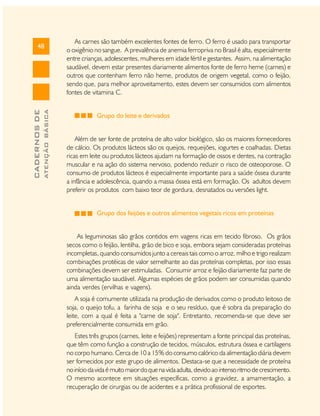 ATENÇÃO BÁSICA

CADERNOS DE

48

As carnes são também excelentes fontes de ferro. O ferro é usado para transportar
o oxigênio no sangue. A prevalência de anemia ferropriva no Brasil é alta, especialmente
entre crianças, adolescentes, mulheres em idade fértil e gestantes. Assim, na alimentação
saudável, devem estar presentes diariamente alimentos fonte de ferro heme (carnes) e
outros que contenham ferro não heme, produtos de origem vegetal, como o feijão,
sendo que, para melhor aproveitamento, estes devem ser consumidos com alimentos
fontes de vitamina C.
Grupo do leite e derivados
Além de ser fonte de proteína de alto valor biológico, são os maiores fornecedores
de cálcio. Os produtos lácteos são os queijos, requeijões, iogurtes e coalhadas. Dietas
ricas em leite ou produtos lácteos ajudam na formação de ossos e dentes, na contração
muscular e na ação do sistema nervoso, podendo reduzir o risco de osteoporose. O
consumo de produtos lácteos é especialmente importante para a saúde óssea durante
a infância e adolescência, quando a massa óssea está em formação. Os adultos devem
preferir os produtos com baixo teor de gordura, desnatados ou versões light.
Grupo dos feijões e outros alimentos vegetais ricos em proteínas
As leguminosas são grãos contidos em vagens ricas em tecido fibroso. Os grãos
secos como o feijão, lentilha, grão de bico e soja, embora sejam consideradas proteínas
incompletas, quando consumidos junto a cereais tais como o arroz, milho e trigo realizam
combinações protéicas de valor semelhante ao das proteínas completas, por isso essas
combinações devem ser estimuladas. Consumir arroz e feijão diariamente faz parte de
uma alimentação saudável. Algumas espécies de grãos podem ser consumidas quando
ainda verdes (ervilhas e vagens).
A soja é comumente utilizada na produção de derivados como o produto leitoso de
soja, o queijo tofu, a farinha de soja e o seu resíduo, que é sobra da preparação do
leite, com a qual é feita a "carne de soja". Entretanto, recomenda-se que deve ser
preferencialmente consumida em grão.
Estes três grupos (carnes, leite e feijões) representam a fonte principal das proteínas,
que têm como função a construção de tecidos, músculos, estrutura óssea e cartilagens
no corpo humano. Cerca de 10 a 15% do consumo calórico da alimentação diária devem
ser fornecidos por este grupo de alimentos. Destaca-se que a necessidade de proteína
no início da vida é muito maior do que na vida adulta, devido ao intenso ritmo de crescimento.
O mesmo acontece em situações específicas, como a gravidez, a amamentação, a
recuperação de cirurgias ou de acidentes e a prática profissional de esportes.

 