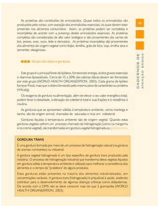 Este grupo é a principal fonte de lipídeos, fornecendo energia, ácidos graxos essenciais
e vitaminas lipossolúveis. Cerca de 15 a 30% das calorias diárias devem ser fornecidas
por este grupo (WORLD HEALTH ORGANIZATION, 2003). Cada grama de lipídeo
fornece 9 kcal, mais que o dobro fornecido pelo mesmo peso de carboidrato ou proteína
(4 Kcal/g).
Os exageros de gordura na alimentação, além de elevar o seu valor energético total,
podem levar à obesidade, à elevação do colesterol total e suas frações e à resistência à
insulina.
As gorduras que se apresentam sólidas à temperatura ambiente, como manteiga e
banha, são de origem animal, chamadas de saturadas e ricas em colesterol.
Gorduras líquidas à temperatura ambiente são de origem vegetal. Quando estas
gorduras vegetais sofrem um processo chamado de hidrogenação (como na margarina
e no creme vegetal), são transformadas em gordura vegetal hidrogenada ou gordura trans.
GORDURA TRANS
É uma gordura formada por meio de um processo de hidrogenação natural (na gordura
de animais ruminantes) ou industrial.
A gordura vegetal hidrogenada é um tipo específico de gordura trans produzido pela
indústria. O processo de hidrogenação industrial que transforma óleos vegetais líquidos
em gordura sólida à temperatura ambiente é utilizado para melhorar a consistência dos
alimentos e o tempo de "prateleira" de alguns produtos.
Estas gorduras estão presentes na maioria dos alimentos industrializados, em
concentrações variáveis. A gordura trans (hidrogenada) é prejudicial à saúde, podendo
contribuir para o desenvolvimento de algumas doenças crônicas como dislipidemias.
De acordo com a OMS não se deve consumir mais do que 2 gramas/dia (WORLD
HEALTH ORGANIZATION, 2003).

ATENÇÃO BÁSICA

Grupo dos óleos e gorduras

49

CADERNOS DE

As proteínas são constituídas de aminoácidos. Quase todos os aminoácidos são
produzidos pelo corpo, com exceção dos aminoácidos essenciais, os quais devem estar
presentes nos alimentos consumidos. Assim, as proteínas podem ser completas e
incompletas de acordo com a presença destes aminoácidos essenciais. As proteínas
completas são consideradas de alto valor biológico e são provenientes das carnes de
boi, peixes, aves, ovos, leite e derivados. As proteínas incompletas são provenientes
dos alimentos de origem vegetal como feijão, lentilha, grão de bico, soja, ervilha seca e
sementes oleaginosas.

 