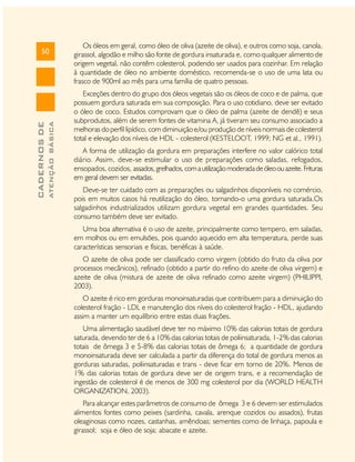 ATENÇÃO BÁSICA

CADERNOS DE

50

Os óleos em geral, como óleo de oliva (azeite de oliva), e outros como soja, canola,
girassol, algodão e milho são fonte de gordura insaturada e, como qualquer alimento de
origem vegetal, não contêm colesterol, podendo ser usados para cozinhar. Em relação
à quantidade de óleo no ambiente doméstico, recomenda-se o uso de uma lata ou
frasco de 900ml ao mês para uma família de quatro pessoas.
Exceções dentro do grupo dos óleos vegetais são os óleos de coco e de palma, que
possuem gordura saturada em sua composição. Para o uso cotidiano, deve ser evitado
o óleo de coco. Estudos comprovam que o óleo de palma (azeite de dendê) e seus
subprodutos, além de serem fontes de vitamina A, já tiveram seu consumo associado a
melhoras do perfil lipídico, com diminuição e/ou produção de níveis normais de colesterol
total e elevação dos níveis de HDL - colesterol (KESTELOOT, 1999; NG et al., 1991).
A forma de utilização da gordura em preparações interfere no valor calórico total
diário. Assim, deve-se estimular o uso de preparações como saladas, refogados,
ensopados, cozidos, assados, grelhados, com a utilização moderada de óleo ou azeite. Frituras
em geral devem ser evitadas.
Deve-se ter cuidado com as preparações ou salgadinhos disponíveis no comércio,
pois em muitos casos há reutilização do óleo, tornando-o uma gordura saturada.Os
salgadinhos industrializados utilizam gordura vegetal em grandes quantidades. Seu
consumo também deve ser evitado.
Uma boa alternativa é o uso de azeite, principalmente como tempero, em saladas,
em molhos ou em emulsões, pois quando aquecido em alta temperatura, perde suas
características sensoriais e físicas, benéficas à saúde.
O azeite de oliva pode ser classificado como virgem (obtido do fruto da oliva por
processos mecânicos), refinado (obtido a partir do refino do azeite de oliva virgem) e
azeite de oliva (mistura de azeite de oliva refinado como azeite virgem) (PHILIPPI,
2003).
O azeite é rico em gorduras monoinsaturadas que contribuem para a diminuição do
colesterol fração - LDL e manutenção dos níveis do colesterol fração - HDL, ajudando
assim a manter um equilíbrio entre estas duas frações.
Uma alimentação saudável deve ter no máximo 10% das calorias totais de gordura
saturada, devendo ter de 6 a 10% das calorias totais de poliinsaturada, 1-2% das calorias
totais de ômega 3 e 5-8% das calorias totais de ômega 6; a quantidade de gordura
monoinsaturada deve ser calculada a partir da diferença do total de gordura menos as
gorduras saturadas, poliinsaturadas e trans - deve ficar em torno de 20%. Menos de
1% das calorias totais de gordura deve ser de origem trans, e a recomendação de
ingestão de colesterol é de menos de 300 mg colesterol por dia (WORLD HEALTH
ORGANIZATION, 2003).
Para alcançar estes parâmetros de consumo de ômega 3 e 6 devem ser estimulados
alimentos fontes como peixes (sardinha, cavala, arenque cozidos ou assados), frutas
oleaginosas como nozes, castanhas, amêndoas; sementes como de linhaça, papoula e
girassol; soja e óleo de soja; abacate e azeite.

 