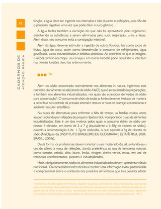 52

função, a água deve ser ingerida nos intervalos e não durante as refeições, pois dificulta
o processo digestivo uma vez que pode diluir o suco gástrico.

ATENÇÃO BÁSICA

CADERNOS DE

A água facilita também a excreção do que não foi aproveitado pelo organismo,
dissolvendo as substâncias a serem eliminadas pelo suor, respiração, urina e fezes.
Além disso, seu consumo evita a constipação intestinal.
Além da água, deve-se estimular a ingestão de outros líquidos, tais como sucos de
frutas, água de coco, assim como desestimular o consumo de refrigerantes, água
gaseificada, sucos industrializados e bebidas alcóolicas. Ao contrário do que se imagina,
o álcool contido no chope, na cerveja e em outras bebidas pode desidratar e interferir
nas demais funções descritas anteriormente.
Sal
Além do sódio encontrado normalmente nos alimentos in natura, ingerimos este
nutriente diariamente no sal (cloreto de sódio-NaCl) que é acrescentado às preparações,
e também nos alimentos industrializados, nos quais são acrescidos derivados de sódio
para conservação6. O consumo de sódio de todas as fontes deve ser limitado de maneira
a contribuir no controle da pressão arterial e reduzir o risco de doenças coronarianas e
acidente vascular encefálico.
Na busca de alternativas para enfrentar a falta de tempo, as famílias muitas vezes
acabam optando por refeições de preparo rápido e fácil, incorporando o uso de alimentos
industrializados. Este é um dos motivos pelos quais o consumo diário de sódio por
pessoa é elevado, em torno de 2 a 7 g (equivalente a 6-18g de cloreto de sódio),
quando a recomendação é de 1,7g de sódio/dia, o que equivale a 5g de cloreto de
sódio (NaCl) por dia (INSTITUTO BRASILEIRO DE GEOGRAFIA E ESTATÍSTICA, 2004;
BRASIL, 2004a).
Desta forma, os profissionais devem orientar o uso moderado do sal, evitando-se o
uso de saleiro à mesa de refeições, dando preferência ao uso de temperos naturais
como tomate, cebola, alho, louro, limão, vinagre, cheiro-verde, ervas, em vez de
temperos condimentados, picantes e industrializados.
Hoje, obrigatoriamente, todos os alimentos industrializados devem apresentar rótulo
nutricional. Os consumidores têm direito a receber uma informação exata, padronizada
e compreensível sobre o conteúdo dos produtos alimentícios que lhes permita adotar

6

bicarbonato de sódio (agente fermentante, regulador da acidez); carbonato de sódio (neutralizante), caseinato de
sódio (texturizante), hexametafosfato de sódio (emulsificante, sequestrante, texturizante), hidróxido de sódio (é um
agente que dá brilho e retira a casca, neutralização) pectinato de sódio (estabilizador, espessador), glutamato
monossódico (aromatização), stearail-2-lactilato de sódio (emulsificador, confere plasticidade) (Rotmam, 1987).

 