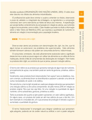 Alimentos diet e light
Deve-se estar atento aos produtos com denominações diet, light, low, free, que há
algum tempo se avolumaram nas prateleiras dos supermercados. Estes alimentos
também fornecem calorias e não podem ser consumidos de forma indiscriminada.
O consumidor, entretanto, não está suficientemente esclarecido sobre o significado
desses termos e sente-se pouco seguro em utilizar tais alimentos ou os utiliza de forma
inadequada, devido à falta de compreensão das declarações de rotulagem. Nem todos
os produtos diet e light, ao contrário do que se pensa, possuem redução calórica.
O termo diet refere-se ao produto que apresenta restrição de algum tipo de nutriente,
principalmente de açúcar, mas também pode ser isento de gorduras, proteínas, sódio e
outros.
Inicialmente, esses produtos foram desenvolvidos "sem açúcar" para os diabéticos, mas,
com o tempo, os alimentos foram se diversificando e passaram a atender uma série de
outras necessidades de saúde e de estética.
De outra forma, o termo light só pode ser usado para designar alimentos que apresentem
uma redução calórica ou de outros componentes de pelo menos 25% em relação ao
produto original. Para que isso seja feito, há uma redução na quantidade de algum
nutriente, como carboidratos, gorduras, proteínas ou sódio.
Tanto os produtos diet quanto os light podem apresentar um valor calórico significativo.
Em alguns casos, um produto diet pode ser até mais calórico do que o não diet. Um
bom exemplo é o chocolate diet, em cujo processo de produção é retirado o açúcar e
aumentada a quantidade de gordura.
O termo "edulcorantes" é empregado para designar substâncias que apresentam
ação adoçante, podendo ser de caráter natural ou artificial, e com o poder adoçante

ATENÇÃO BÁSICA

O profissional de saúde deve orientar o usuário a entender os rótulos, observando
o prazo de validade e a integridade das embalagens, os ingredientes e a composição
nutricional, bem como estimulá-los ao hábito de leitura dos mesmos. A especificação
por porção facilita o entendimento da composição em relação às calorias, aos nutrientes
e alguns micronutrientes, como o sódio. Cabe ressaltar que existe no rótulo a informação
sobre o Valor Diário de Referência (VD), que expressa a quantidade de nutriente no
alimento em relação à recomendação para a população brasileira.

53

CADERNOS DE

decisões saudáveis (ORGANIZAÇÃO DAS NAÇÕES UNIDAS, 2005). O sódio deve
estar descrito nos rótulos dos alimentos industrializados.

 